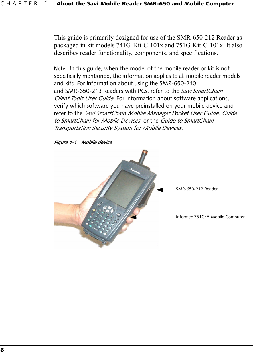 CHAPTER 1About the Savi Mobile Reader SMR-650 and Mobile Computer6This guide is primarily designed for use of the SMR-650-212 Reader as packaged in kit models 741G-Kit-C-101x and 751G-Kit-C-101x. It also describes reader functionality, components, and specifications.Note:In this guide, when the model of the mobile reader or kit is not specifically mentioned, the information applies to all mobile reader models and kits. For information about using the SMR-650-210 and SMR-650-213 Readers with PCs, refer to the Savi SmartChain Client Tools User Guide. For information about software applications, verify which software you have preinstalled on your mobile device and refer to the Savi SmartChain Mobile Manager Pocket User Guide, Guide to SmartChain for Mobile Devices, or the Guide to SmartChain Transportation Security System for Mobile Devices.Figure 1-1 Mobile deviceSMR-650-212 ReaderIntermec 751G/A Mobile Computer