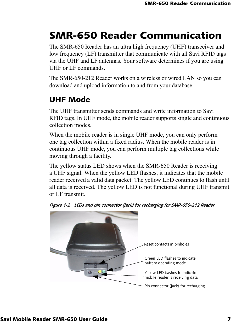 SMR-650 Reader CommunicationSavi Mobile Reader SMR-650 User Guide 7SMR-650 Reader CommunicationThe SMR-650 Reader has an ultra high frequency (UHF) transceiver and low frequency (LF) transmitter that communicate with all Savi RFID tags via the UHF and LF antennas. Your software determines if you are using UHF or LF commands.The SMR-650-212 Reader works on a wireless or wired LAN so you can download and upload information to and from your database.UHF ModeThe UHF transmitter sends commands and write information to Savi RFID tags. In UHF mode, the mobile reader supports single and continuous collection modes.When the mobile reader is in single UHF mode, you can only perform one tag collection within a fixed radius. When the mobile reader is in continuous UHF mode, you can perform multiple tag collections while moving through a facility.The yellow status LED shows when the SMR-650 Reader is receiving a UHF signal. When the yellow LED flashes, it indicates that the mobile reader received a valid data packet. The yellow LED continues to flash until all data is received. The yellow LED is not functional during UHF transmit or LF transmit.Figure 1-2 LEDs and pin connector (jack) for recharging for SMR-650-212 Reader Green LED flashes to indicate battery operating modeYellow LED flashes to indicate mobile reader is receiving dataPin connector (jack) for rechargingReset contacts in pinholes