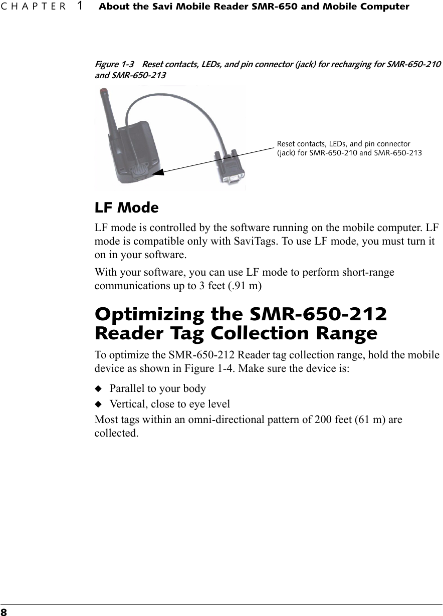 CHAPTER 1About the Savi Mobile Reader SMR-650 and Mobile Computer8Figure 1-3 Reset contacts, LEDs, and pin connector (jack) for recharging for SMR-650-210 and SMR-650-213LF ModeLF mode is controlled by the software running on the mobile computer. LF mode is compatible only with SaviTags. To use LF mode, you must turn it on in your software. With your software, you can use LF mode to perform short-range communications up to 3 feet (.91 m)Optimizing the SMR-650-212 Reader Tag Collection RangeTo optimize the SMR-650-212 Reader tag collection range, hold the mobile device as shown in Figure 1-4. Make sure the device is:◆Parallel to your body◆Vertical, close to eye levelMost tags within an omni-directional pattern of 200 feet (61 m) are collected.Reset contacts, LEDs, and pin connector (jack) for SMR-650-210 and SMR-650-213