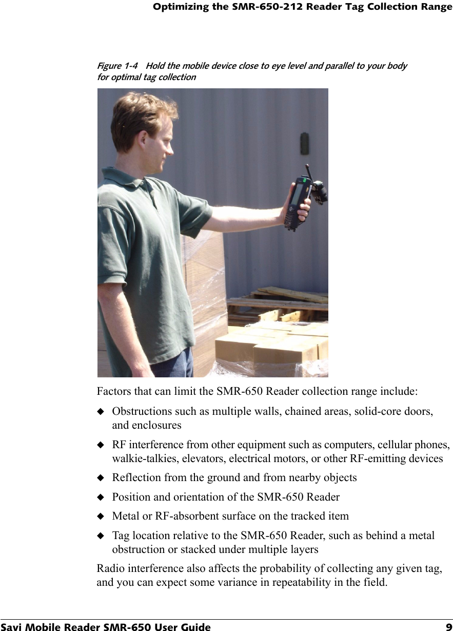 Optimizing the SMR-650-212 Reader Tag Collection RangeSavi Mobile Reader SMR-650 User Guide 9Figure 1-4 Hold the mobile device close to eye level and parallel to your bodyfor optimal tag collectionFactors that can limit the SMR-650 Reader collection range include:◆Obstructions such as multiple walls, chained areas, solid-core doors, and enclosures◆RF interference from other equipment such as computers, cellular phones, walkie-talkies, elevators, electrical motors, or other RF-emitting devices◆Reflection from the ground and from nearby objects◆Position and orientation of the SMR-650 Reader◆Metal or RF-absorbent surface on the tracked item◆Tag location relative to the SMR-650 Reader, such as behind a metal obstruction or stacked under multiple layersRadio interference also affects the probability of collecting any given tag, and you can expect some variance in repeatability in the field.