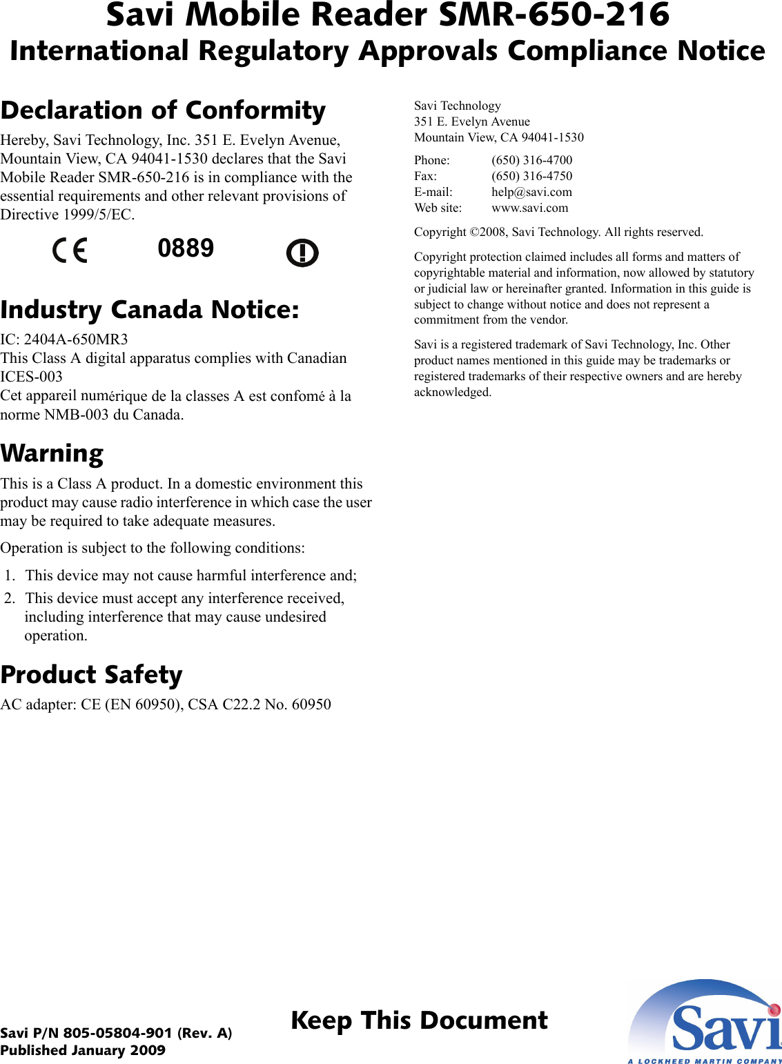 Savi Mobile Reader SMR-650-216International Regulatory Approvals Compliance NoticeKeep This DocumentSavi P/N 805-05804-901 (Rev. A) Published January 2009Declaration of ConformityHereby, Savi Technology, Inc. 351 E. Evelyn Avenue, Mountain View, CA 94041-1530 declares that the Savi Mobile Reader SMR-650-216 is in compliance with the essential requirements and other relevant provisions of Directive 1999/5/EC. Industry Canada Notice:IC: 2404A-650MR3 This Class A digital apparatus complies with Canadian ICES-003 Cet appareil numérique de la classes A est confomé à la norme NMB-003 du Canada.WarningThis is a Class A product. In a domestic environment this product may cause radio interference in which case the user may be required to take adequate measures.Operation is subject to the following conditions: 1. This device may not cause harmful interference and; 2. This device must accept any interference received, including interference that may cause undesired operation.Product SafetyAC adapter: CE (EN 60950), CSA C22.2 No. 60950Savi Technology 351 E. Evelyn Avenue Mountain View, CA 94041-1530Phone: (650) 316-4700 Fax: (650) 316-4750 E-mail: help@savi.com Web site: www.savi.comCopyright ©2008, Savi Technology. All rights reserved.Copyright protection claimed includes all forms and matters of copyrightable material and information, now allowed by statutory or judicial law or hereinafter granted. Information in this guide is subject to change without notice and does not represent a commitment from the vendor.Savi is a registered trademark of Savi Technology, Inc. Other product names mentioned in this guide may be trademarks or registered trademarks of their respective owners and are hereby acknowledged.0889