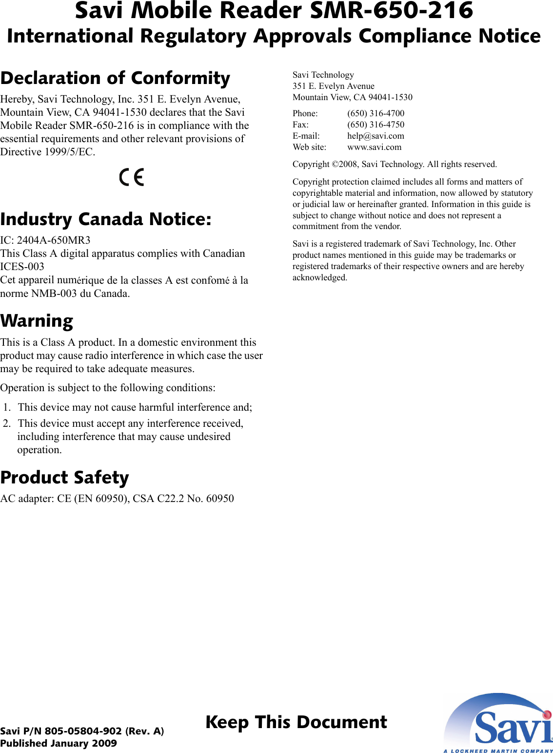 Savi Mobile Reader SMR-650-216International Regulatory Approvals Compliance NoticeKeep This DocumentSavi P/N 805-05804-902 (Rev. A) Published January 2009Declaration of ConformityHereby, Savi Technology, Inc. 351 E. Evelyn Avenue, Mountain View, CA 94041-1530 declares that the Savi Mobile Reader SMR-650-216 is in compliance with the essential requirements and other relevant provisions of Directive 1999/5/EC. Industry Canada Notice:IC: 2404A-650MR3 This Class A digital apparatus complies with Canadian ICES-003 Cet appareil numérique de la classes A est confomé à la norme NMB-003 du Canada.WarningThis is a Class A product. In a domestic environment this product may cause radio interference in which case the user may be required to take adequate measures.Operation is subject to the following conditions: 1. This device may not cause harmful interference and; 2. This device must accept any interference received, including interference that may cause undesired operation.Product SafetyAC adapter: CE (EN 60950), CSA C22.2 No. 60950Savi Technology 351 E. Evelyn Avenue Mountain View, CA 94041-1530Phone: (650) 316-4700 Fax: (650) 316-4750 E-mail: help@savi.com Web site: www.savi.comCopyright ©2008, Savi Technology. All rights reserved.Copyright protection claimed includes all forms and matters of copyrightable material and information, now allowed by statutory or judicial law or hereinafter granted. Information in this guide is subject to change without notice and does not represent a commitment from the vendor.Savi is a registered trademark of Savi Technology, Inc. Other product names mentioned in this guide may be trademarks or registered trademarks of their respective owners and are hereby acknowledged.