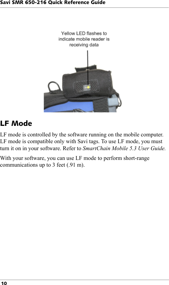 Savi SMR 650-216 Quick Reference Guide 10LF ModeLF mode is controlled by the software running on the mobile computer. LF mode is compatible only with Savi tags. To use LF mode, you must turn it on in your software. Refer to SmartChain Mobile 5.3 User Guide.With your software, you can use LF mode to perform short-range communications up to 3 feet (.91 m).