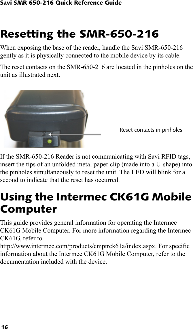 Savi SMR 650-216 Quick Reference Guide 16Resetting the SMR-650-216Reset contacts in pinholesWhen exposing the base of the reader, handle the Savi SMR-650-216 gently as it is physically connected to the mobile device by its cable.The reset contacts on the SMR-650-216 are located in the pinholes on the unit as illustrated next. If the SMR-650-216 Reader is not communicating with Savi RFID tags, insert the tips of an unfolded metal paper clip (made into a U-shape) into the pinholes simultaneously to reset the unit. The LED will blink for a second to indicate that the reset has occurred.Using the Intermec CK61G Mobile Computer This guide provides general information for operating the Intermec CK61G Mobile Computer. For more information regarding the Intermec CK61G, refer to http://www.intermec.com/products/cmptrck61a/index.aspx. For specific information about the Intermec CK61G Mobile Computer, refer to the documentation included with the device.