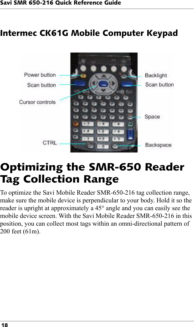 Savi SMR 650-216 Quick Reference Guide 18Intermec CK61G Mobile Computer KeypadOptimizing the SMR-650 Reader Tag Collection RangeTo optimize the Savi Mobile Reader SMR-650-216 tag collection range, make sure the mobile device is perpendicular to your body. Hold it so the reader is upright at approximately a 45° angle and you can easily see the mobile device screen. With the Savi Mobile Reader SMR-650-216 in this position, you can collect most tags within an omni-directional pattern of 200 feet (61m).