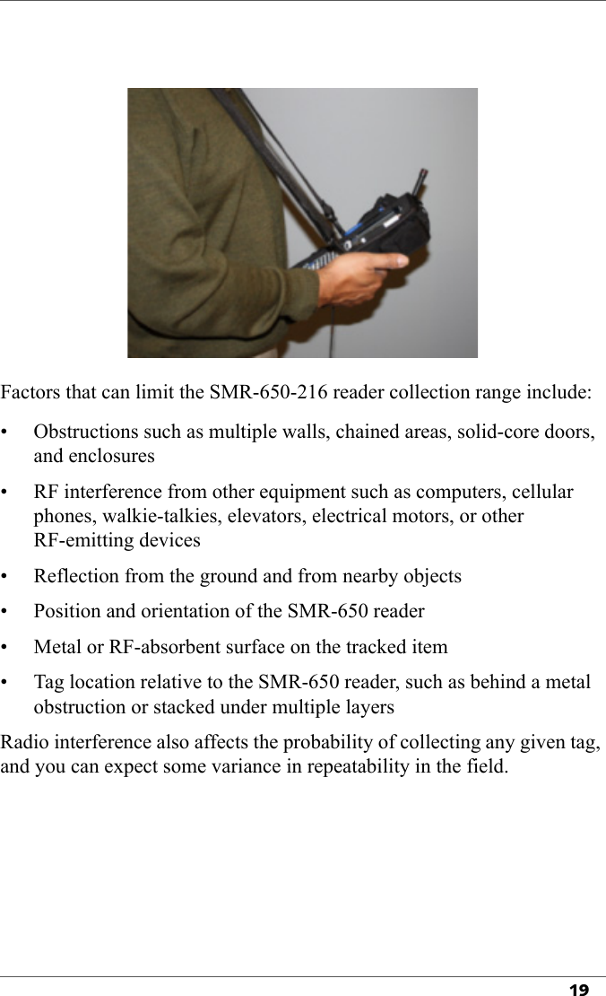 19Factors that can limit the SMR-650-216 reader collection range include:• Obstructions such as multiple walls, chained areas, solid-core doors, and enclosures• RF interference from other equipment such as computers, cellular phones, walkie-talkies, elevators, electrical motors, or other RF-emitting devices• Reflection from the ground and from nearby objects• Position and orientation of the SMR-650 reader• Metal or RF-absorbent surface on the tracked item• Tag location relative to the SMR-650 reader, such as behind a metal obstruction or stacked under multiple layersRadio interference also affects the probability of collecting any given tag, and you can expect some variance in repeatability in the field.