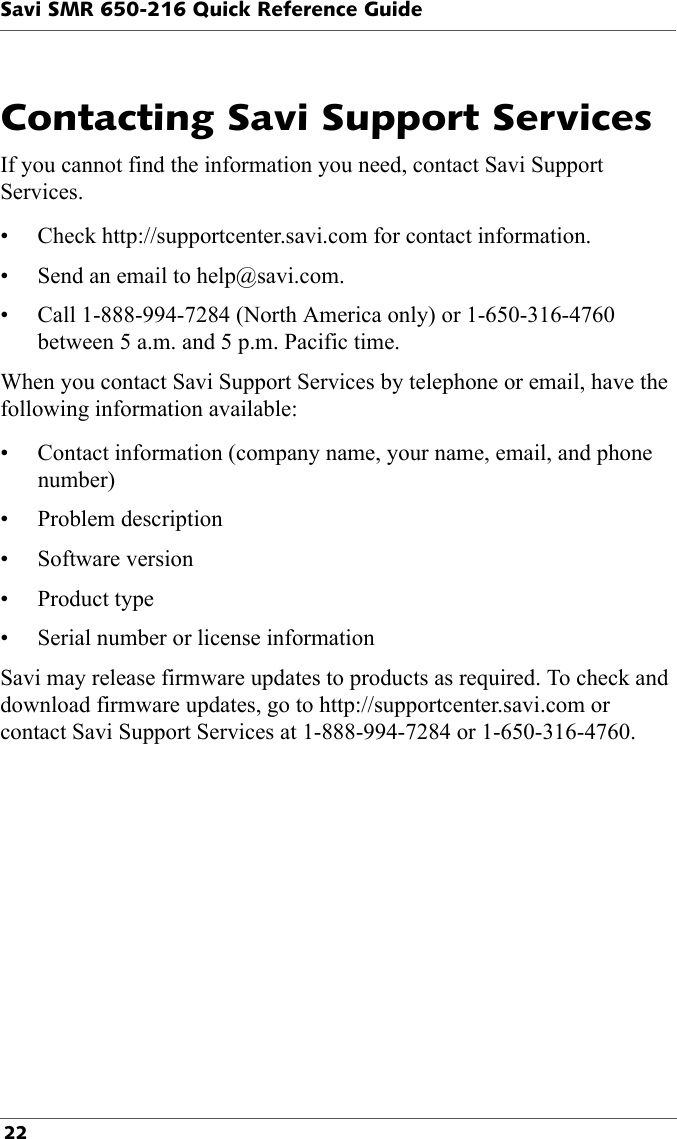 Savi SMR 650-216 Quick Reference Guide 22Contacting Savi Support ServicesIf you cannot find the information you need, contact Savi Support Services. • Check http://supportcenter.savi.com for contact information.• Send an email to help@savi.com. • Call 1-888-994-7284 (North America only) or 1-650-316-4760 between 5 a.m. and 5 p.m. Pacific time.When you contact Savi Support Services by telephone or email, have the following information available:• Contact information (company name, your name, email, and phone number)• Problem description• Software version•Product type• Serial number or license information Savi may release firmware updates to products as required. To check and download firmware updates, go to http://supportcenter.savi.com or contact Savi Support Services at 1-888-994-7284 or 1-650-316-4760.