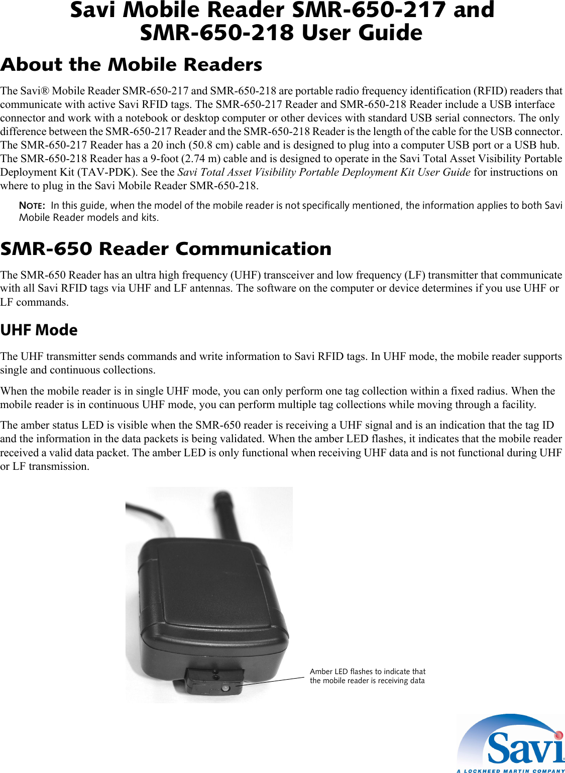 Savi Mobile Reader SMR-650-217 and SMR-650-218 User Guide 1  About the Mobile ReadersThe Savi® Mobile Reader SMR-650-217 and SMR-650-218 are portable radio frequency identification (RFID) readers that communicate with active Savi RFID tags. The SMR-650-217 Reader and SMR-650-218 Reader include a USB interface connector and work with a notebook or desktop computer or other devices with standard USB serial connectors. The only difference between the SMR-650-217 Reader and the SMR-650-218 Reader is the length of the cable for the USB connector. The SMR-650-217 Reader has a 20 inch (50.8 cm) cable and is designed to plug into a computer USB port or a USB hub. The SMR-650-218 Reader has a 9-foot (2.74 m) cable and is designed to operate in the Savi Total Asset Visibility Portable Deployment Kit (TAV-PDK). See the Savi Total Asset Visibility Portable Deployment Kit User Guide for instructions on where to plug in the Savi Mobile Reader SMR-650-218.NOTE:  In this guide, when the model of the mobile reader is not specifically mentioned, the information applies to both Savi Mobile Reader models and kits.SMR-650 Reader CommunicationThe SMR-650 Reader has an ultra high frequency (UHF) transceiver and low frequency (LF) transmitter that communicate with all Savi RFID tags via UHF and LF antennas. The software on the computer or device determines if you use UHF or LF commands.UHF ModeThe UHF transmitter sends commands and write information to Savi RFID tags. In UHF mode, the mobile reader supports single and continuous collections.When the mobile reader is in single UHF mode, you can only perform one tag collection within a fixed radius. When the mobile reader is in continuous UHF mode, you can perform multiple tag collections while moving through a facility.The amber status LED is visible when the SMR-650 reader is receiving a UHF signal and is an indication that the tag ID and the information in the data packets is being validated. When the amber LED flashes, it indicates that the mobile reader received a valid data packet. The amber LED is only functional when receiving UHF data and is not functional during UHF or LF transmission.Amber LED flashes to indicate thatthe mobile reader is receiving data