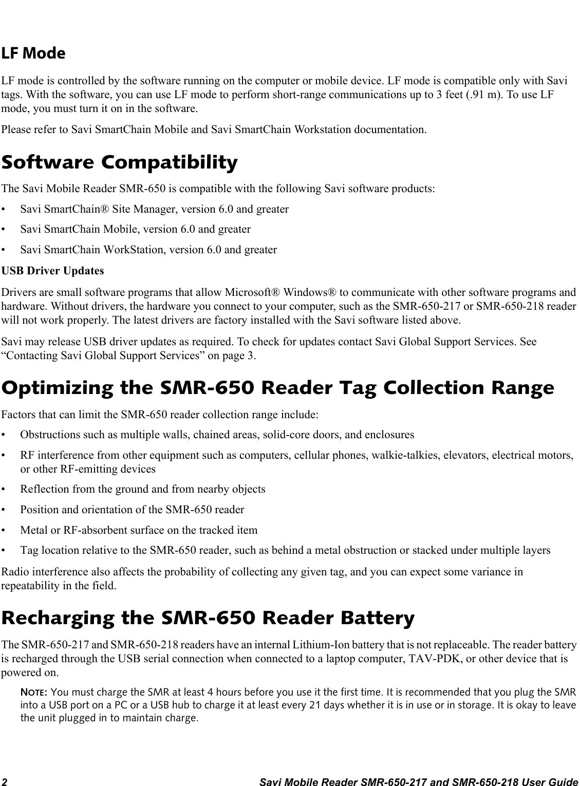 2 Savi Mobile Reader SMR-650-217 and SMR-650-218 User GuideLF ModeLF mode is controlled by the software running on the computer or mobile device. LF mode is compatible only with Savi tags. With the software, you can use LF mode to perform short-range communications up to 3 feet (.91 m). To use LF mode, you must turn it on in the software.Please refer to Savi SmartChain Mobile and Savi SmartChain Workstation documentation.Software CompatibilityThe Savi Mobile Reader SMR-650 is compatible with the following Savi software products:• Savi SmartChain® Site Manager, version 6.0 and greater• Savi SmartChain Mobile, version 6.0 and greater• Savi SmartChain WorkStation, version 6.0 and greaterUSB Driver UpdatesDrivers are small software programs that allow Microsoft® Windows® to communicate with other software programs and hardware. Without drivers, the hardware you connect to your computer, such as the SMR-650-217 or SMR-650-218 reader will not work properly. The latest drivers are factory installed with the Savi software listed above. Savi may release USB driver updates as required. To check for updates contact Savi Global Support Services. See “Contacting Savi Global Support Services” on page 3.Optimizing the SMR-650 Reader Tag Collection RangeFactors that can limit the SMR-650 reader collection range include:• Obstructions such as multiple walls, chained areas, solid-core doors, and enclosures• RF interference from other equipment such as computers, cellular phones, walkie-talkies, elevators, electrical motors, or other RF-emitting devices• Reflection from the ground and from nearby objects• Position and orientation of the SMR-650 reader• Metal or RF-absorbent surface on the tracked item• Tag location relative to the SMR-650 reader, such as behind a metal obstruction or stacked under multiple layersRadio interference also affects the probability of collecting any given tag, and you can expect some variance in repeatability in the field.Recharging the SMR-650 Reader BatteryThe SMR-650-217 and SMR-650-218 readers have an internal Lithium-Ion battery that is not replaceable. The reader battery is recharged through the USB serial connection when connected to a laptop computer, TAV-PDK, or other device that is powered on.NOTE: You must charge the SMR at least 4 hours before you use it the first time. It is recommended that you plug the SMR into a USB port on a PC or a USB hub to charge it at least every 21 days whether it is in use or in storage. It is okay to leave the unit plugged in to maintain charge.