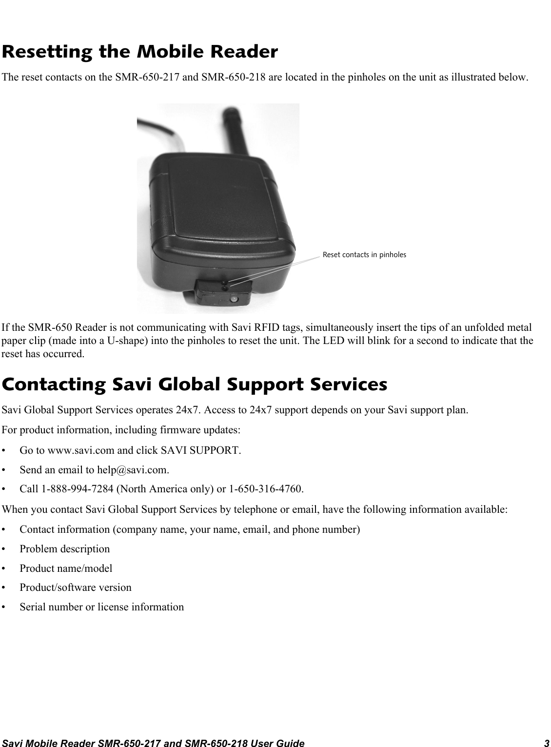 Savi Mobile Reader SMR-650-217 and SMR-650-218 User Guide 3Resetting the Mobile ReaderThe reset contacts on the SMR-650-217 and SMR-650-218 are located in the pinholes on the unit as illustrated below.If the SMR-650 Reader is not communicating with Savi RFID tags, simultaneously insert the tips of an unfolded metal paper clip (made into a U-shape) into the pinholes to reset the unit. The LED will blink for a second to indicate that the reset has occurred.Contacting Savi Global Support ServicesSavi Global Support Services operates 24x7. Access to 24x7 support depends on your Savi support plan.For product information, including firmware updates:• Go to www.savi.com and click SAVI SUPPORT.• Send an email to help@savi.com.• Call 1-888-994-7284 (North America only) or 1-650-316-4760.When you contact Savi Global Support Services by telephone or email, have the following information available:• Contact information (company name, your name, email, and phone number)• Problem description• Product name/model• Product/software version• Serial number or license informationReset contacts in pinholes