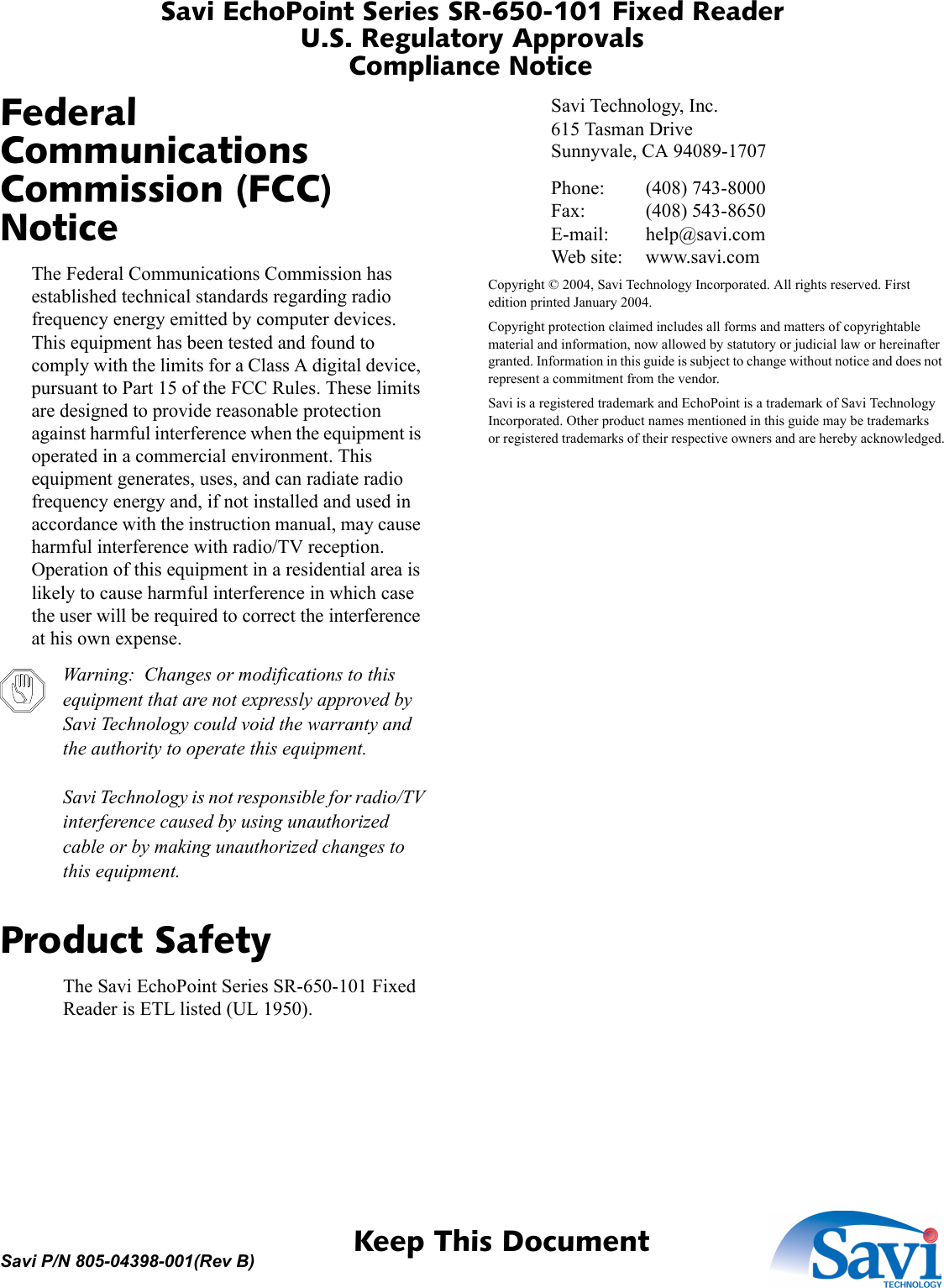 Savi EchoPoint Series SR-650-101 Fixed ReaderU.S. Regulatory ApprovalsCompliance Notice 1  Keep This DocumentSavi P/N 805-04398-001(Rev B)Federal Communications Commission (FCC) NoticeThe Federal Communications Commission has established technical standards regarding radio frequency energy emitted by computer devices. This equipment has been tested and found to comply with the limits for a Class A digital device, pursuant to Part 15 of the FCC Rules. These limits are designed to provide reasonable protection against harmful interference when the equipment is operated in a commercial environment. This equipment generates, uses, and can radiate radio frequency energy and, if not installed and used in accordance with the instruction manual, may cause harmful interference with radio/TV reception. Operation of this equipment in a residential area is likely to cause harmful interference in which case the user will be required to correct the interference at his own expense.Warning:  Changes or modifications to this equipment that are not expressly approved by Savi Technology could void the warranty and the authority to operate this equipment.Savi Technology is not responsible for radio/TV interference caused by using unauthorized cable or by making unauthorized changes to this equipment.Product SafetyThe Savi EchoPoint Series SR-650-101 Fixed Reader is ETL listed (UL 1950).Savi Technology, Inc.615 Tasman DriveSunnyvale, CA 94089-1707Phone: (408) 743-8000Fax: (408) 543-8650E-mail: help@savi.comWeb site: www.savi.comCopyright © 2004, Savi Technology Incorporated. All rights reserved. First edition printed January 2004.Copyright protection claimed includes all forms and matters of copyrightable material and information, now allowed by statutory or judicial law or hereinafter granted. Information in this guide is subject to change without notice and does not represent a commitment from the vendor.Savi is a registered trademark and EchoPoint is a trademark of Savi Technology Incorporated. Other product names mentioned in this guide may be trademarks or registered trademarks of their respective owners and are hereby acknowledged.