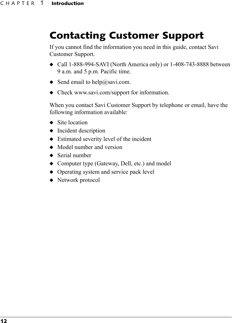 CHAPTER 1 Introduction12Contacting Customer SupportIf you cannot find the information you need in this guide, contact Savi Customer Support.◆Call 1-888-994-SAVI (North America only) or 1-408-743-8888 between 9 a.m. and 5 p.m. Pacific time.◆Send email to help@savi.com.◆Check www.savi.com/support for information.When you contact Savi Customer Support by telephone or email, have the following information available:◆Site location◆Incident description◆Estimated severity level of the incident◆Model number and version◆Serial number◆Computer type (Gateway, Dell, etc.) and model◆Operating system and service pack level◆Network protocol