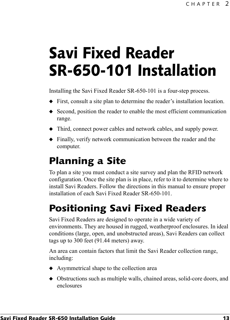 CHAPTER 2Savi Fixed Reader SR-650 Installation Guide 13Savi Fixed Reader SR-650-101 Installation2Installing the Savi Fixed Reader SR-650-101 is a four-step process. ◆First, consult a site plan to determine the reader’s installation location.◆Second, position the reader to enable the most efficient communication range.◆Third, connect power cables and network cables, and supply power.◆Finally, verify network communication between the reader and the computer.Planning a SiteTo plan a site you must conduct a site survey and plan the RFID network configuration. Once the site plan is in place, refer to it to determine where to install Savi Readers. Follow the directions in this manual to ensure proper installation of each Savi Fixed Reader SR-650-101.Positioning Savi Fixed ReadersSavi Fixed Readers are designed to operate in a wide variety of environments. They are housed in rugged, weatherproof enclosures. In ideal conditions (large, open, and unobstructed areas), Savi Readers can collect tags up to 300 feet (91.44 meters) away.An area can contain factors that limit the Savi Reader collection range, including:◆Asymmetrical shape to the collection area◆Obstructions such as multiple walls, chained areas, solid-core doors, and enclosures