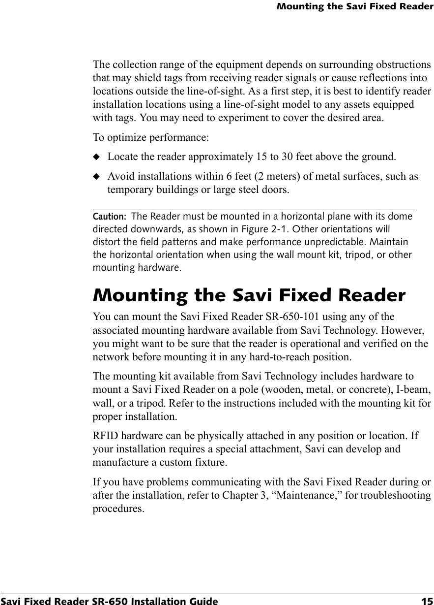 Mounting the Savi Fixed ReaderSavi Fixed Reader SR-650 Installation Guide 15The collection range of the equipment depends on surrounding obstructions that may shield tags from receiving reader signals or cause reflections into locations outside the line-of-sight. As a first step, it is best to identify reader installation locations using a line-of-sight model to any assets equipped with tags. You may need to experiment to cover the desired area.To optimize performance:◆Locate the reader approximately 15 to 30 feet above the ground.◆Avoid installations within 6 feet (2 meters) of metal surfaces, such as temporary buildings or large steel doors.Caution: The Reader must be mounted in a horizontal plane with its dome directed downwards, as shown in Figure 2-1. Other orientations will distort the field patterns and make performance unpredictable. Maintain the horizontal orientation when using the wall mount kit, tripod, or other mounting hardware.Mounting the Savi Fixed ReaderYou can mount the Savi Fixed Reader SR-650-101 using any of the associated mounting hardware available from Savi Technology. However, you might want to be sure that the reader is operational and verified on the network before mounting it in any hard-to-reach position.The mounting kit available from Savi Technology includes hardware to mount a Savi Fixed Reader on a pole (wooden, metal, or concrete), I-beam, wall, or a tripod. Refer to the instructions included with the mounting kit for proper installation.RFID hardware can be physically attached in any position or location. If your installation requires a special attachment, Savi can develop and manufacture a custom fixture.If you have problems communicating with the Savi Fixed Reader during or after the installation, refer to Chapter 3, “Maintenance,” for troubleshooting procedures.