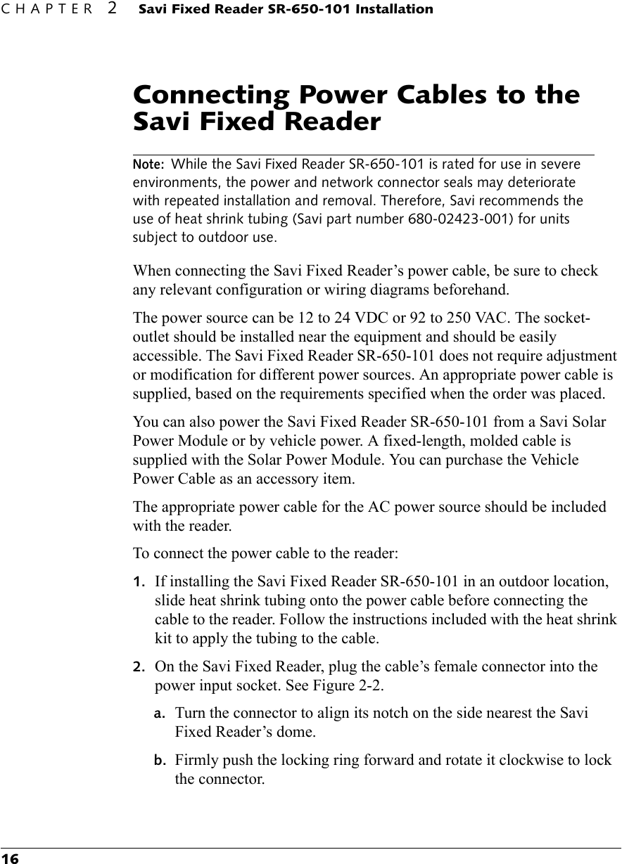 CHAPTER 2 Savi Fixed Reader SR-650-101 Installation16Connecting Power Cables to the Savi Fixed ReaderNote: While the Savi Fixed Reader SR-650-101 is rated for use in severe environments, the power and network connector seals may deteriorate with repeated installation and removal. Therefore, Savi recommends the use of heat shrink tubing (Savi part number 680-02423-001) for units subject to outdoor use.When connecting the Savi Fixed Reader’s power cable, be sure to check any relevant configuration or wiring diagrams beforehand.The power source can be 12 to 24 VDC or 92 to 250 VAC. The socket-outlet should be installed near the equipment and should be easily accessible. The Savi Fixed Reader SR-650-101 does not require adjustment or modification for different power sources. An appropriate power cable is supplied, based on the requirements specified when the order was placed.You can also power the Savi Fixed Reader SR-650-101 from a Savi Solar Power Module or by vehicle power. A fixed-length, molded cable is supplied with the Solar Power Module. You can purchase the Vehicle Power Cable as an accessory item.The appropriate power cable for the AC power source should be included with the reader.To connect the power cable to the reader:1. If installing the Savi Fixed Reader SR-650-101 in an outdoor location, slide heat shrink tubing onto the power cable before connecting the cable to the reader. Follow the instructions included with the heat shrink kit to apply the tubing to the cable.2. On the Savi Fixed Reader, plug the cable’s female connector into the power input socket. See Figure 2-2.a. Turn the connector to align its notch on the side nearest the Savi Fixed Reader’s dome.b. Firmly push the locking ring forward and rotate it clockwise to lock the connector.