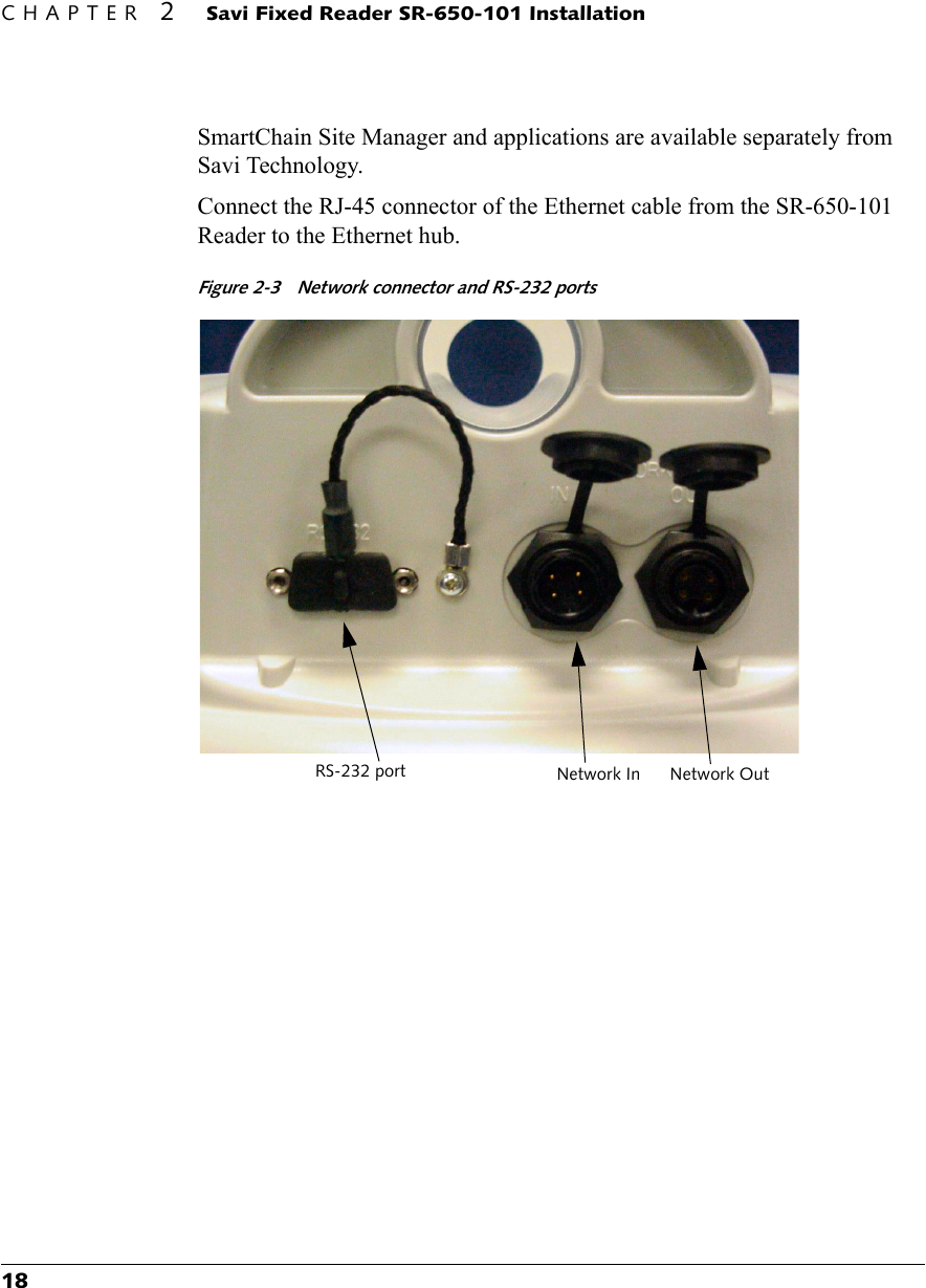 CHAPTER 2 Savi Fixed Reader SR-650-101 Installation18SmartChain Site Manager and applications are available separately from Savi Technology.Connect the RJ-45 connector of the Ethernet cable from the SR-650-101 Reader to the Ethernet hub.Figure 2-3  Network connector and RS-232 portsRS-232 port Network In Network Out