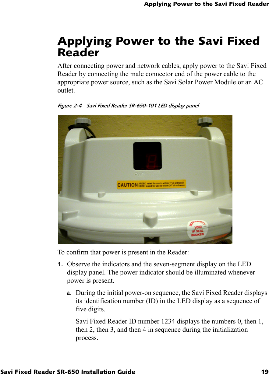 Applying Power to the Savi Fixed ReaderSavi Fixed Reader SR-650 Installation Guide 19Applying Power to the Savi Fixed ReaderAfter connecting power and network cables, apply power to the Savi Fixed Reader by connecting the male connector end of the power cable to the appropriate power source, such as the Savi Solar Power Module or an AC outlet.Figure 2-4  Savi Fixed Reader SR-650-101 LED display panel To confirm that power is present in the Reader:1. Observe the indicators and the seven-segment display on the LED display panel. The power indicator should be illuminated whenever power is present.a. During the initial power-on sequence, the Savi Fixed Reader displays its identification number (ID) in the LED display as a sequence of five digits.Savi Fixed Reader ID number 1234 displays the numbers 0, then 1, then 2, then 3, and then 4 in sequence during the initialization process.