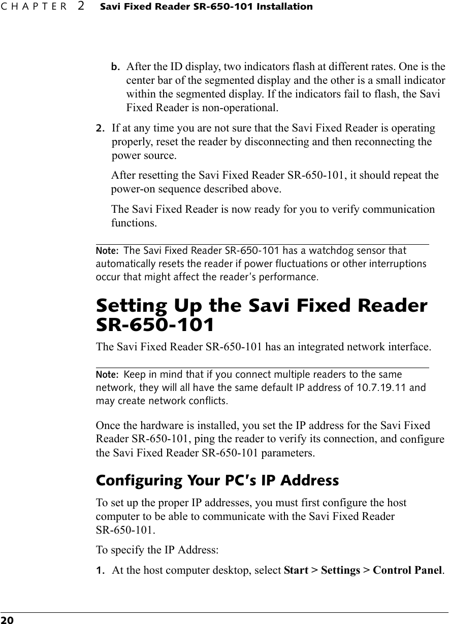 CHAPTER 2 Savi Fixed Reader SR-650-101 Installation20b. After the ID display, two indicators flash at different rates. One is the center bar of the segmented display and the other is a small indicator within the segmented display. If the indicators fail to flash, the Savi Fixed Reader is non-operational.2. If at any time you are not sure that the Savi Fixed Reader is operating properly, reset the reader by disconnecting and then reconnecting the power source.After resetting the Savi Fixed Reader SR-650-101, it should repeat the power-on sequence described above.The Savi Fixed Reader is now ready for you to verify communication functions.Note: The Savi Fixed Reader SR-650-101 has a watchdog sensor that automatically resets the reader if power fluctuations or other interruptions occur that might affect the reader’s performance.Setting Up the Savi Fixed Reader SR-650-101The Savi Fixed Reader SR-650-101 has an integrated network interface.Note: Keep in mind that if you connect multiple readers to the same network, they will all have the same default IP address of 10.7.19.11 and may create network conflicts.Once the hardware is installed, you set the IP address for the Savi Fixed Reader SR-650-101, ping the reader to verify its connection, and configure the Savi Fixed Reader SR-650-101 parameters.Configuring Your PC’s IP AddressTo set up the proper IP addresses, you must first configure the host computer to be able to communicate with the Savi Fixed Reader SR-650-101.To specify the IP Address:1. At the host computer desktop, select Start &gt; Settings &gt; Control Panel.