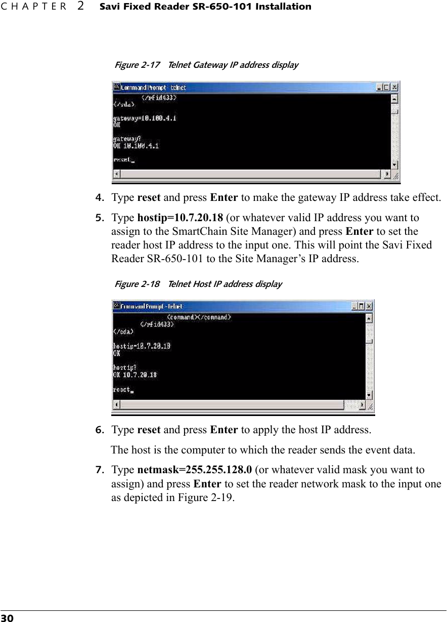 CHAPTER 2 Savi Fixed Reader SR-650-101 Installation30Figure 2-17  Telnet Gateway IP address display4. Type reset and press Enter to make the gateway IP address take effect.5. Type hostip=10.7.20.18 (or whatever valid IP address you want to assign to the SmartChain Site Manager) and press Enter to set the reader host IP address to the input one. This will point the Savi Fixed Reader SR-650-101 to the Site Manager’s IP address.Figure 2-18  Telnet Host IP address display6. Type reset and press Enter to apply the host IP address.The host is the computer to which the reader sends the event data. 7. Type netmask=255.255.128.0 (or whatever valid mask you want to assign) and press Enter to set the reader network mask to the input one as depicted in Figure 2-19.