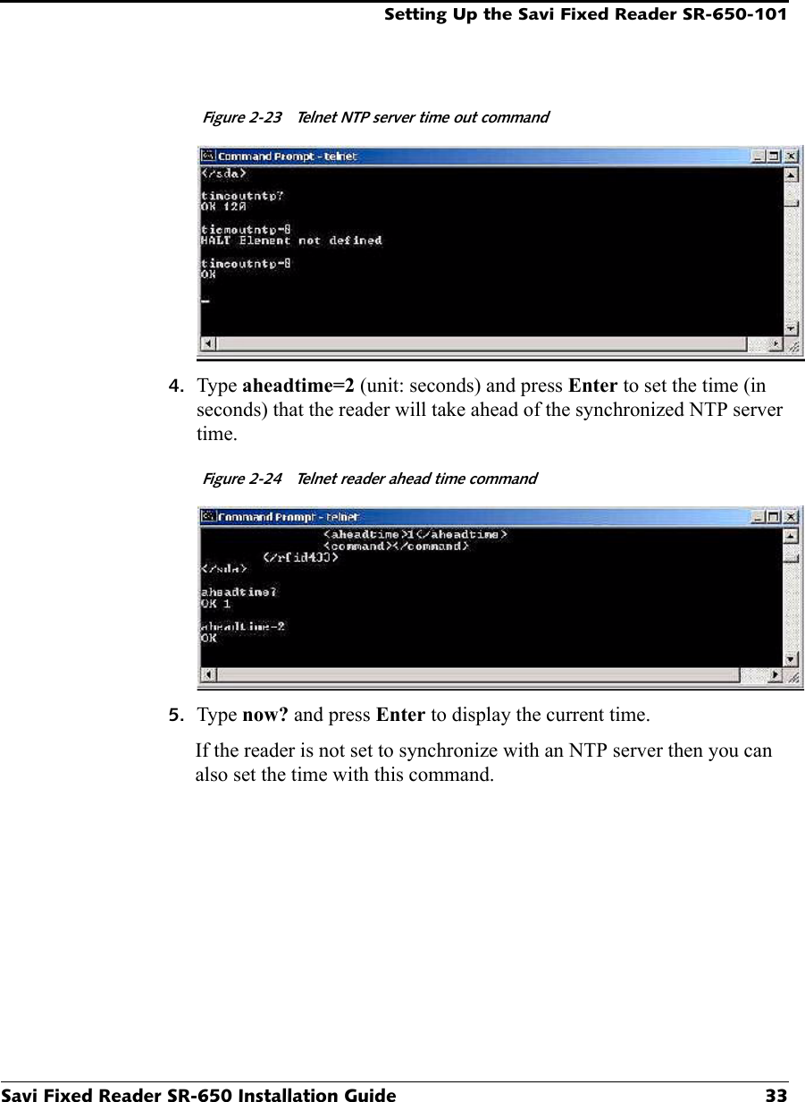 Setting Up the Savi Fixed Reader SR-650-101Savi Fixed Reader SR-650 Installation Guide 33Figure 2-23  Telnet NTP server time out command4. Type aheadtime=2 (unit: seconds) and press Enter to set the time (in seconds) that the reader will take ahead of the synchronized NTP server time. Figure 2-24  Telnet reader ahead time command5. Type now? and press Enter to display the current time.If the reader is not set to synchronize with an NTP server then you can also set the time with this command.