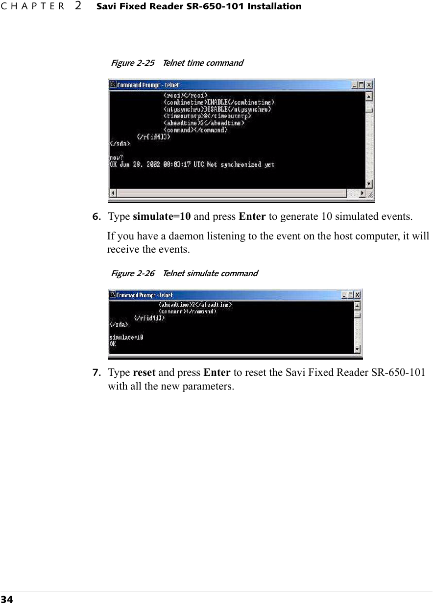 CHAPTER 2 Savi Fixed Reader SR-650-101 Installation34Figure 2-25  Telnet time command6. Type simulate=10 and press Enter to generate 10 simulated events.If you have a daemon listening to the event on the host computer, it will receive the events.Figure 2-26  Telnet simulate command7. Type reset and press Enter to reset the Savi Fixed Reader SR-650-101 with all the new parameters.