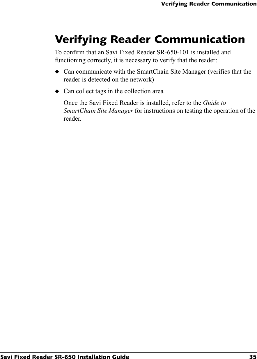 Verifying Reader CommunicationSavi Fixed Reader SR-650 Installation Guide 35Verifying Reader CommunicationTo confirm that an Savi Fixed Reader SR-650-101 is installed and functioning correctly, it is necessary to verify that the reader:◆Can communicate with the SmartChain Site Manager (verifies that the reader is detected on the network)◆Can collect tags in the collection areaOnce the Savi Fixed Reader is installed, refer to the Guide to SmartChain Site Manager for instructions on testing the operation of the reader.