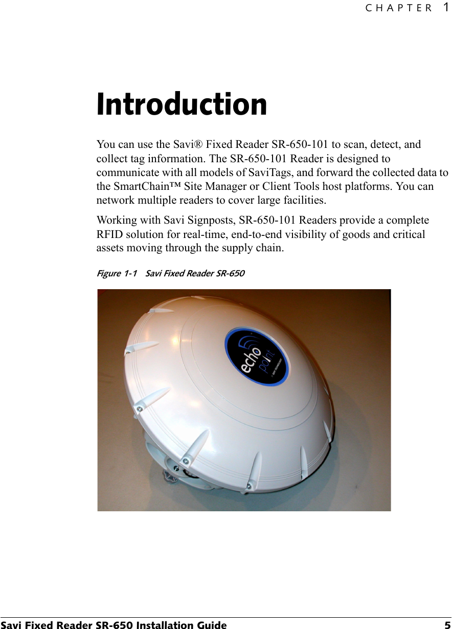 CHAPTER 1Savi Fixed Reader SR-650 Installation Guide 5Introduction1You can use the Savi® Fixed Reader SR-650-101 to scan, detect, and collect tag information. The SR-650-101 Reader is designed to communicate with all models of SaviTags, and forward the collected data to the SmartChain™ Site Manager or Client Tools host platforms. You can network multiple readers to cover large facilities.Working with Savi Signposts, SR-650-101 Readers provide a complete RFID solution for real-time, end-to-end visibility of goods and critical assets moving through the supply chain.Figure 1-1  Savi Fixed Reader SR-650