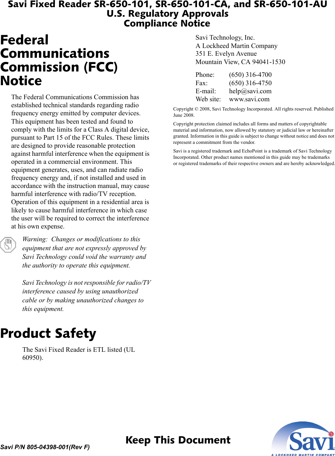 Savi Fixed Reader SR-650-101, SR-650-101-CA, and SR-650-101-AUU.S. Regulatory ApprovalsCompliance Notice 1  Keep This DocumentSavi P/N 805-04398-001(Rev F)Federal Communications Commission (FCC) NoticeThe Federal Communications Commission has established technical standards regarding radio frequency energy emitted by computer devices. This equipment has been tested and found to comply with the limits for a Class A digital device, pursuant to Part 15 of the FCC Rules. These limits are designed to provide reasonable protection against harmful interference when the equipment is operated in a commercial environment. This equipment generates, uses, and can radiate radio frequency energy and, if not installed and used in accordance with the instruction manual, may cause harmful interference with radio/TV reception. Operation of this equipment in a residential area is likely to cause harmful interference in which case the user will be required to correct the interference at his own expense.Warning:  Changes or modifications to this equipment that are not expressly approved by Savi Technology could void the warranty and the authority to operate this equipment.Savi Technology is not responsible for radio/TV interference caused by using unauthorized cable or by making unauthorized changes to this equipment.Product SafetyThe Savi Fixed Reader is ETL listed (UL 60950).Savi Technology, Inc.A Lockheed Martin Company351 E. Evelyn AvenueMountain View, CA 94041-1530Phone: (650) 316-4700Fax: (650) 316-4750E-mail: help@savi.comWeb site: www.savi.comCopyright © 2008, Savi Technology Incorporated. All rights reserved. Published June 2008.Copyright protection claimed includes all forms and matters of copyrightable material and information, now allowed by statutory or judicial law or hereinafter granted. Information in this guide is subject to change without notice and does not represent a commitment from the vendor.Savi is a registered trademark and EchoPoint is a trademark of Savi Technology Incorporated. Other product names mentioned in this guide may be trademarks or registered trademarks of their respective owners and are hereby acknowledged.