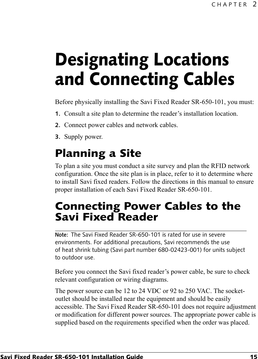 CHAPTER 2Savi Fixed Reader SR-650-101 Installation Guide 15Designating Locations and Connecting Cables2Before physically installing the Savi Fixed Reader SR-650-101, you must:1. Consult a site plan to determine the reader’s installation location.2. Connect power cables and network cables.3. Supply power.Planning a SiteTo plan a site you must conduct a site survey and plan the RFID network configuration. Once the site plan is in place, refer to it to determine where to install Savi fixed readers. Follow the directions in this manual to ensure proper installation of each Savi Fixed Reader SR-650-101.Connecting Power Cables to the Savi Fixed ReaderNote: The Savi Fixed Reader SR-650-101 is rated for use in severe environments. For additional precautions, Savi recommends the use of heat shrink tubing (Savi part number 680-02423-001) for units subject to outdoor use.Before you connect the Savi fixed reader’s power cable, be sure to check relevant configuration or wiring diagrams.The power source can be 12 to 24 VDC or 92 to 250 VAC. The socket-outlet should be installed near the equipment and should be easily accessible. The Savi Fixed Reader SR-650-101 does not require adjustment or modification for different power sources. The appropriate power cable is supplied based on the requirements specified when the order was placed.