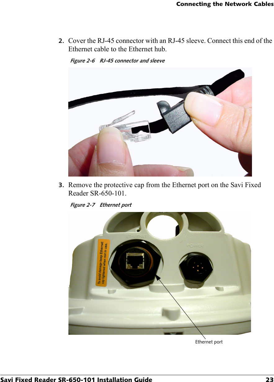 Connecting the Network CablesSavi Fixed Reader SR-650-101 Installation Guide 232. Cover the RJ-45 connector with an RJ-45 sleeve. Connect this end of the Ethernet cable to the Ethernet hub.Figure 2-6  RJ-45 connector and sleeve3. Remove the protective cap from the Ethernet port on the Savi Fixed Reader SR-650-101.Figure 2-7  Ethernet portEthernet port