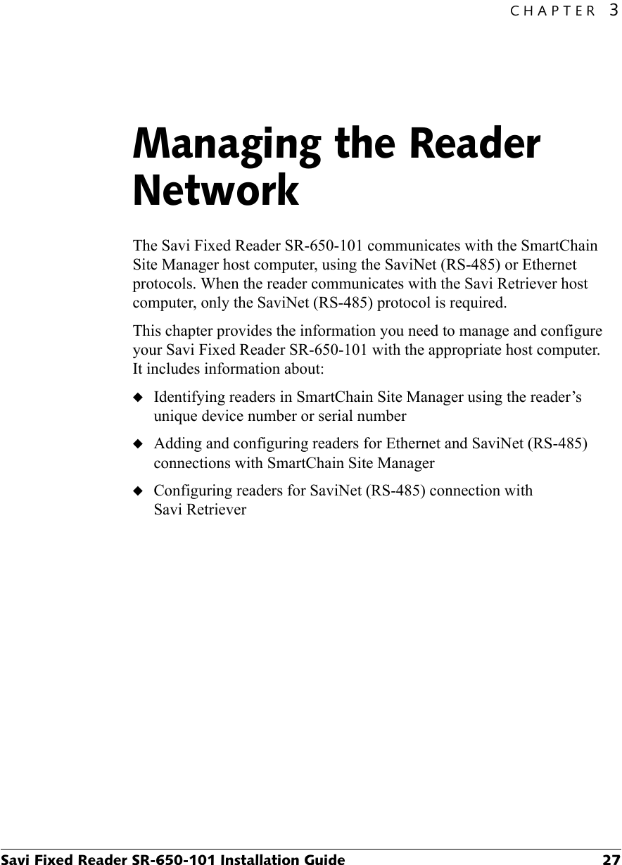 CHAPTER 3Savi Fixed Reader SR-650-101 Installation Guide 27Managing the Reader Network3The Savi Fixed Reader SR-650-101 communicates with the SmartChain Site Manager host computer, using the SaviNet (RS-485) or Ethernet protocols. When the reader communicates with the Savi Retriever host computer, only the SaviNet (RS-485) protocol is required.This chapter provides the information you need to manage and configure your Savi Fixed Reader SR-650-101 with the appropriate host computer. It includes information about:◆Identifying readers in SmartChain Site Manager using the reader’s unique device number or serial number◆Adding and configuring readers for Ethernet and SaviNet (RS-485) connections with SmartChain Site Manager◆Configuring readers for SaviNet (RS-485) connection with Savi Retriever