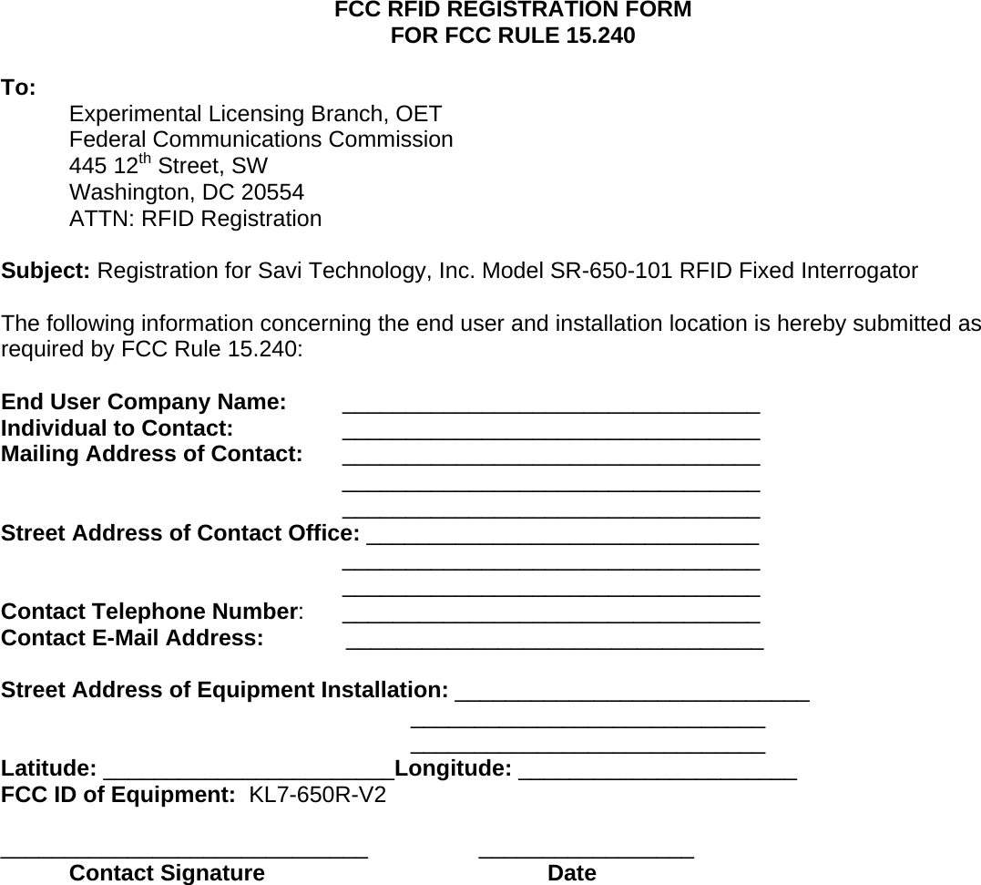 FCC RFID REGISTRATION FORM FOR FCC RULE 15.240  To:  Experimental Licensing Branch, OET Federal Communications Commission 445 12th Street, SW Washington, DC 20554 ATTN: RFID Registration  Subject: Registration for Savi Technology, Inc. Model SR-650-101 RFID Fixed Interrogator  The following information concerning the end user and installation location is hereby submitted as required by FCC Rule 15.240:  End User Company Name:  _________________________________ Individual to Contact:     _________________________________ Mailing Address of Contact: _________________________________ _________________________________ _________________________________ Street Address of Contact Office: _______________________________ _________________________________ _________________________________ Contact Telephone Number:      _________________________________ Contact E-Mail Address:             _________________________________  Street Address of Equipment Installation: ____________________________ ____________________________ ____________________________ Latitude: _______________________Longitude: ______________________ FCC ID of Equipment:  KL7-650R-V2  _____________________________   _________________  Contact Signature     Date      