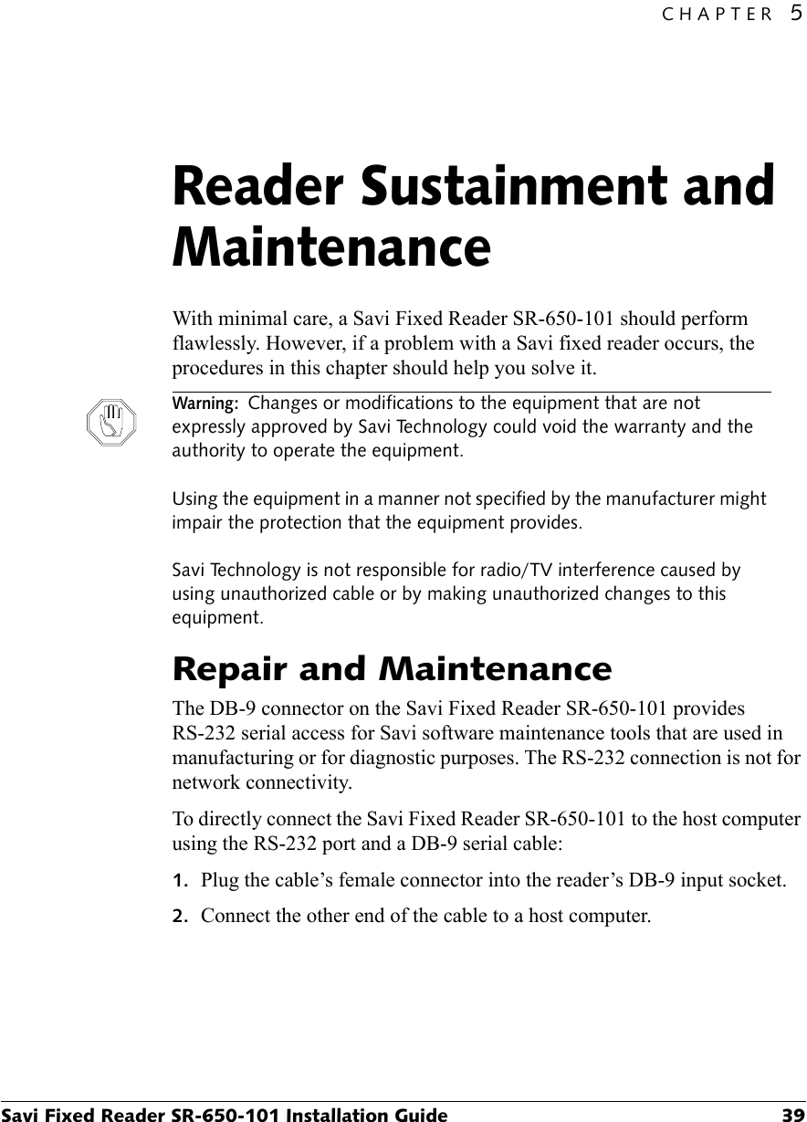 CHAPTER 5Savi Fixed Reader SR-650-101 Installation Guide 39Reader Sustainment and Maintenance5With minimal care, a Savi Fixed Reader SR-650-101 should perform flawlessly. However, if a problem with a Savi fixed reader occurs, the procedures in this chapter should help you solve it.Warning: Changes or modifications to the equipment that are not expressly approved by Savi Technology could void the warranty and the authority to operate the equipment.  Using the equipment in a manner not specified by the manufacturer might impair the protection that the equipment provides.  Savi Technology is not responsible for radio/TV interference caused by using unauthorized cable or by making unauthorized changes to this equipment.Repair and MaintenanceThe DB-9 connector on the Savi Fixed Reader SR-650-101 provides RS-232 serial access for Savi software maintenance tools that are used in manufacturing or for diagnostic purposes. The RS-232 connection is not for network connectivity.To directly connect the Savi Fixed Reader SR-650-101 to the host computer using the RS-232 port and a DB-9 serial cable:1. Plug the cable’s female connector into the reader’s DB-9 input socket.2. Connect the other end of the cable to a host computer.