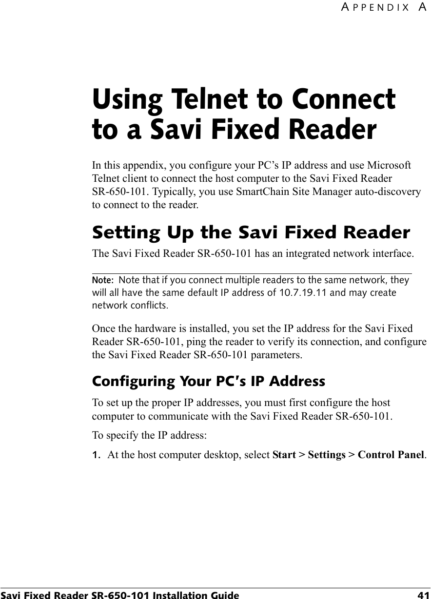 APPENDIX ASavi Fixed Reader SR-650-101 Installation Guide 41Using Telnet to Connect to a Savi Fixed ReaderAIn this appendix, you configure your PC’s IP address and use Microsoft Telnet client to connect the host computer to the Savi Fixed Reader SR-650-101. Typically, you use SmartChain Site Manager auto-discovery to connect to the reader.Setting Up the Savi Fixed ReaderThe Savi Fixed Reader SR-650-101 has an integrated network interface.Note: Note that if you connect multiple readers to the same network, they will all have the same default IP address of 10.7.19.11 and may create network conflicts.Once the hardware is installed, you set the IP address for the Savi Fixed Reader SR-650-101, ping the reader to verify its connection, and configure the Savi Fixed Reader SR-650-101 parameters.Configuring Your PC’s IP AddressTo set up the proper IP addresses, you must first configure the host computer to communicate with the Savi Fixed Reader SR-650-101.To specify the IP address:1. At the host computer desktop, select Start &gt; Settings &gt; Control Panel.