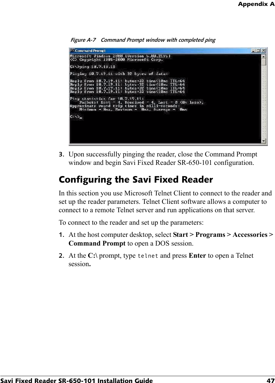 Appendix ASavi Fixed Reader SR-650-101 Installation Guide 47Figure A-7  Command Prompt window with completed ping3. Upon successfully pinging the reader, close the Command Prompt window and begin Savi Fixed Reader SR-650-101 configuration.Configuring the Savi Fixed ReaderIn this section you use Microsoft Telnet Client to connect to the reader and set up the reader parameters. Telnet Client software allows a computer to connect to a remote Telnet server and run applications on that server.To connect to the reader and set up the parameters:1. At the host computer desktop, select Start &gt; Programs &gt; Accessories &gt; Command Prompt to open a DOS session.2. At the C:\ prompt, type telnet and press Enter to open a Telnet session.
