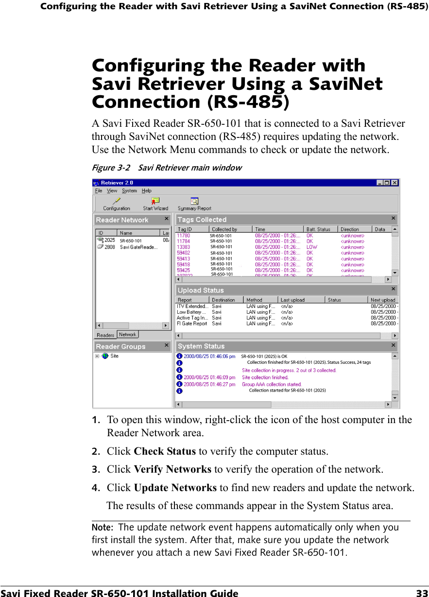 Configuring the Reader with Savi Retriever Using a SaviNet Connection (RS-485)Savi Fixed Reader SR-650-101 Installation Guide 33Configuring the Reader with Savi Retriever Using a SaviNet Connection (RS-485)A Savi Fixed Reader SR-650-101 that is connected to a Savi Retriever through SaviNet connection (RS-485) requires updating the network. Use the Network Menu commands to check or update the network.Figure 3-2  Savi Retriever main window1. To open this window, right-click the icon of the host computer in the Reader Network area.2. Click Check Status to verify the computer status.3. Click Verify Networks to verify the operation of the network.4. Click Update Networks to find new readers and update the network.The results of these commands appear in the System Status area.Note: The update network event happens automatically only when you first install the system. After that, make sure you update the network whenever you attach a new Savi Fixed Reader SR-650-101.
