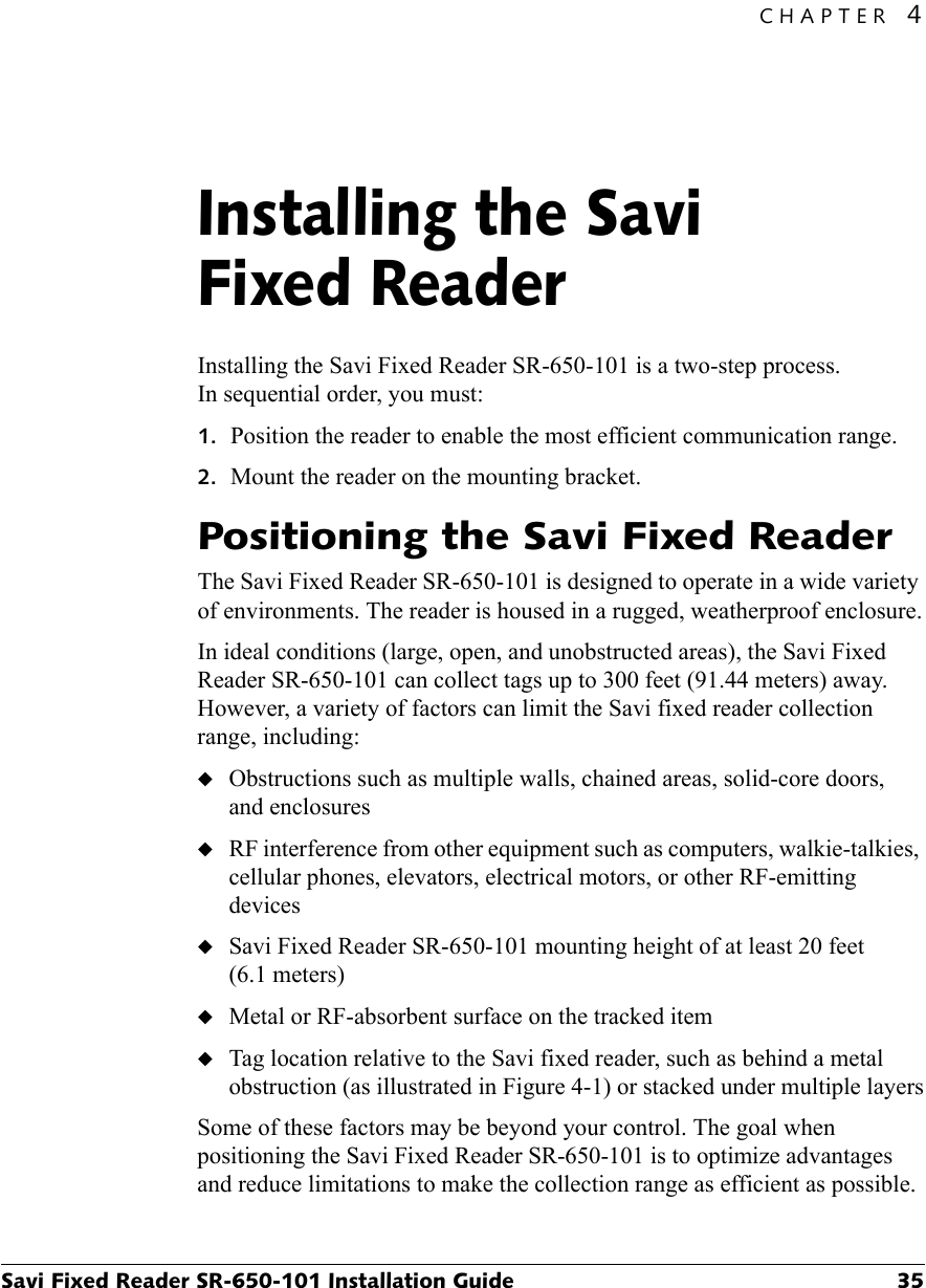 CHAPTER 4Savi Fixed Reader SR-650-101 Installation Guide 35Installing the Savi Fixed Reader4Installing the Savi Fixed Reader SR-650-101 is a two-step process. In sequential order, you must:1. Position the reader to enable the most efficient communication range.2. Mount the reader on the mounting bracket.Positioning the Savi Fixed ReaderThe Savi Fixed Reader SR-650-101 is designed to operate in a wide variety of environments. The reader is housed in a rugged, weatherproof enclosure.In ideal conditions (large, open, and unobstructed areas), the Savi Fixed Reader SR-650-101 can collect tags up to 300 feet (91.44 meters) away. However, a variety of factors can limit the Savi fixed reader collection range, including:◆Obstructions such as multiple walls, chained areas, solid-core doors, and enclosures◆RF interference from other equipment such as computers, walkie-talkies, cellular phones, elevators, electrical motors, or other RF-emitting devices◆Savi Fixed Reader SR-650-101 mounting height of at least 20 feet (6.1 meters)◆Metal or RF-absorbent surface on the tracked item◆Tag location relative to the Savi fixed reader, such as behind a metal obstruction (as illustrated in Figure 4-1) or stacked under multiple layersSome of these factors may be beyond your control. The goal when positioning the Savi Fixed Reader SR-650-101 is to optimize advantages and reduce limitations to make the collection range as efficient as possible.