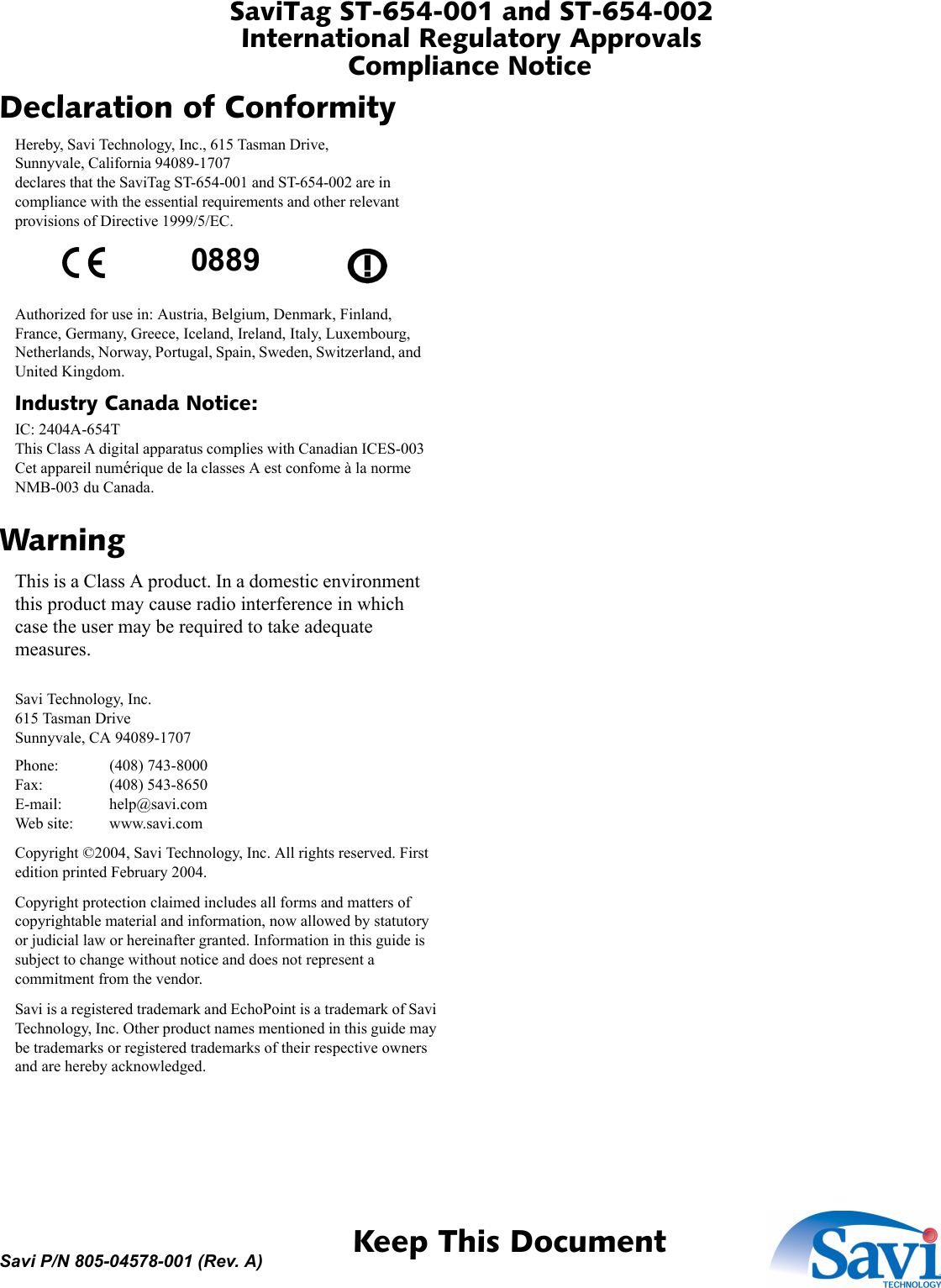 SaviTag ST-654-001 and ST-654-002International Regulatory ApprovalsCompliance Notice 1  Keep This DocumentSavi P/N 805-04578-001 (Rev. A)Declaration of ConformityHereby, Savi Technology, Inc., 615 Tasman Drive, Sunnyvale, California 94089-1707 declares that the SaviTag ST-654-001 and ST-654-002 are in compliance with the essential requirements and other relevant provisions of Directive 1999/5/EC.Authorized for use in: Austria, Belgium, Denmark, Finland, France, Germany, Greece, Iceland, Ireland, Italy, Luxembourg, Netherlands, Norway, Portugal, Spain, Sweden, Switzerland, and United Kingdom.Industry Canada Notice:IC: 2404A-654T This Class A digital apparatus complies with Canadian ICES-003 Cet appareil numérique de la classes A est confome à la norme NMB-003 du Canada.WarningThis is a Class A product. In a domestic environment this product may cause radio interference in which case the user may be required to take adequate measures.Savi Technology, Inc. 615 Tasman Drive Sunnyvale, CA 94089-1707Phone: (408) 743-8000 Fax: (408) 543-8650 E-mail: help@savi.com Web site: www.savi.comCopyright ©2004, Savi Technology, Inc. All rights reserved. First edition printed February 2004.Copyright protection claimed includes all forms and matters of copyrightable material and information, now allowed by statutory or judicial law or hereinafter granted. Information in this guide is subject to change without notice and does not represent a commitment from the vendor.Savi is a registered trademark and EchoPoint is a trademark of Savi Technology, Inc. Other product names mentioned in this guide may be trademarks or registered trademarks of their respective owners and are hereby acknowledged.0889