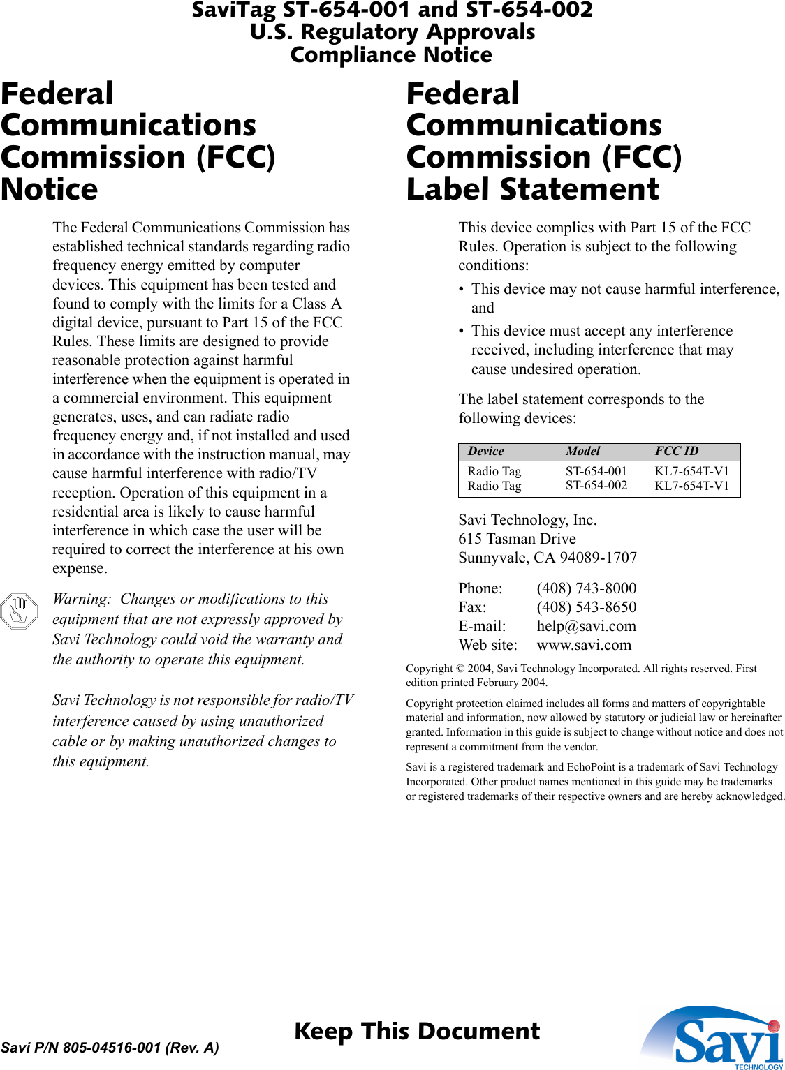 SaviTag ST-654-001 and ST-654-002U.S. Regulatory ApprovalsCompliance Notice 1  Keep This DocumentSavi P/N 805-04516-001 (Rev. A)Federal Communications Commission (FCC) NoticeThe Federal Communications Commission has established technical standards regarding radio frequency energy emitted by computer devices. This equipment has been tested and found to comply with the limits for a Class A digital device, pursuant to Part 15 of the FCC Rules. These limits are designed to provide reasonable protection against harmful interference when the equipment is operated in a commercial environment. This equipment generates, uses, and can radiate radio frequency energy and, if not installed and used in accordance with the instruction manual, may cause harmful interference with radio/TV reception. Operation of this equipment in a residential area is likely to cause harmful interference in which case the user will be required to correct the interference at his own expense.Warning:  Changes or modifications to this equipment that are not expressly approved by Savi Technology could void the warranty and the authority to operate this equipment.  Savi Technology is not responsible for radio/TV interference caused by using unauthorized cable or by making unauthorized changes to this equipment.Federal Communications Commission (FCC) Label StatementThis device complies with Part 15 of the FCC Rules. Operation is subject to the following conditions:• This device may not cause harmful interference, and• This device must accept any interference received, including interference that may cause undesired operation.The label statement corresponds to the following devices:Savi Technology, Inc. 615 Tasman Drive Sunnyvale, CA 94089-1707Phone: (408) 743-8000 Fax: (408) 543-8650 E-mail: help@savi.com Web site: www.savi.comCopyright © 2004, Savi Technology Incorporated. All rights reserved. First edition printed February 2004.Copyright protection claimed includes all forms and matters of copyrightable material and information, now allowed by statutory or judicial law or hereinafter granted. Information in this guide is subject to change without notice and does not represent a commitment from the vendor.Savi is a registered trademark and EchoPoint is a trademark of Savi Technology Incorporated. Other product names mentioned in this guide may be trademarks or registered trademarks of their respective owners and are hereby acknowledged.Device Model FCC IDRadio Tag Radio TagST-654-001 ST-654-002 KL7-654T-V1 KL7-654T-V1