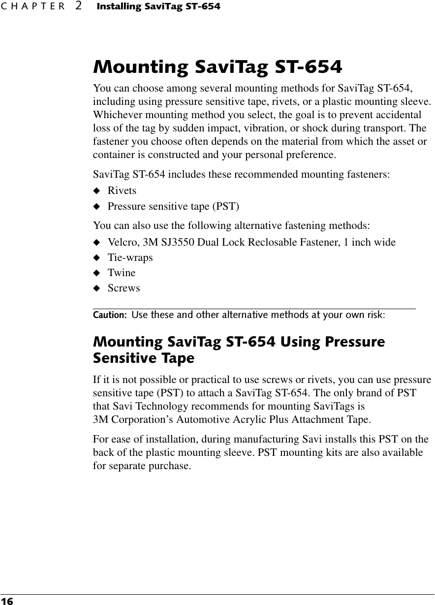 &amp;+$37(5,QVWDOOLQJ6DYL7DJ670RXQWLQJ6DYL7DJ67You can choose among several mounting methods for SaviTag ST-654, including using pressure sensitive tape, rivets, or a plastic mounting sleeve. Whichever mounting method you select, the goal is to prevent accidental loss of the tag by sudden impact, vibration, or shock during transport. The fastener you choose often depends on the material from which the asset or container is constructed and your personal preference.SaviTag ST-654 includes these recommended mounting fasteners:◆Rivets◆Pressure sensitive tape (PST)You can also use the following alternative fastening methods:◆Velcro, 3M SJ3550 Dual Lock Reclosable Fastener, 1 inch wide◆Tie-wraps◆Twine◆Screws&amp;DXWLRQ8VHWKHVHDQGRWKHUDOWHUQDWLYHPHWKRGVDW\RXURZQULVN0RXQWLQJ6DYL7DJ678VLQJ3UHVVXUH6HQVLWLYH7DSHIf it is not possible or practical to use screws or rivets, you can use pressure sensitive tape (PST) to attach a SaviTag ST-654. The only brand of PST that Savi Technology recommends for mounting SaviTags is 3M Corporation’s Automotive Acrylic Plus Attachment Tape.For ease of installation, during manufacturing Savi installs this PST on the back of the plastic mounting sleeve. PST mounting kits are also available for separate purchase.