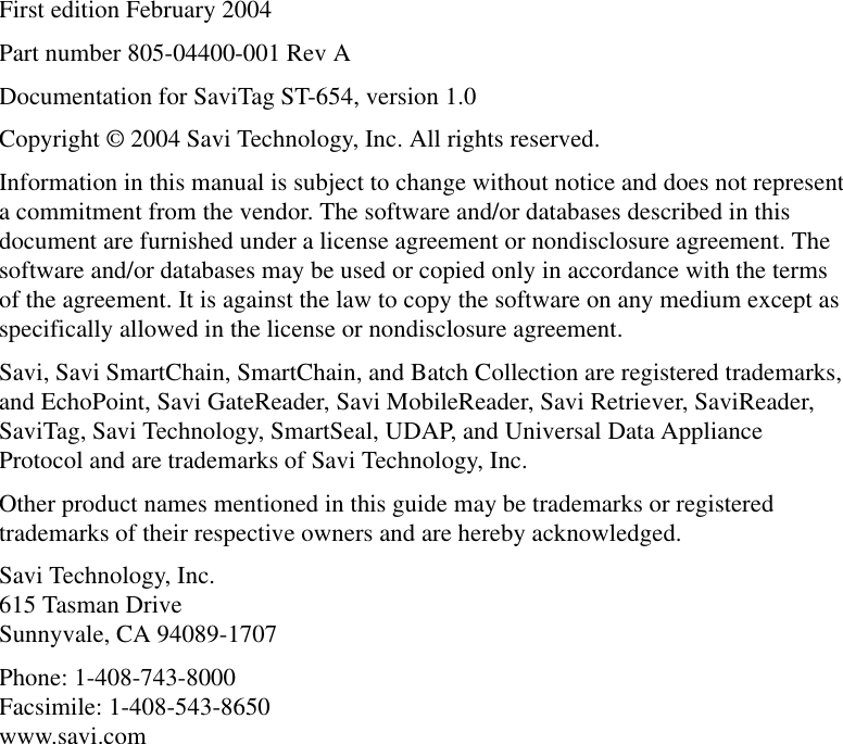 First edition February 2004Part number 805-04400-001 Rev ADocumentation for SaviTag ST-654, version 1.0Copyright © 2004 Savi Technology, Inc. All rights reserved.Information in this manual is subject to change without notice and does not represent a commitment from the vendor. The software and/or databases described in this document are furnished under a license agreement or nondisclosure agreement. The software and/or databases may be used or copied only in accordance with the terms of the agreement. It is against the law to copy the software on any medium except as specifically allowed in the license or nondisclosure agreement.Savi, Savi SmartChain, SmartChain, and Batch Collection are registered trademarks, and EchoPoint, Savi GateReader, Savi MobileReader, Savi Retriever, SaviReader, SaviTag, Savi Technology, SmartSeal, UDAP, and Universal Data Appliance Protocol and are trademarks of Savi Technology, Inc. Other product names mentioned in this guide may be trademarks or registered trademarks of their respective owners and are hereby acknowledged.Savi Technology, Inc. 615 Tasman Drive Sunnyvale, CA 94089-1707Phone: 1-408-743-8000 Facsimile: 1-408-543-8650 www.savi.com