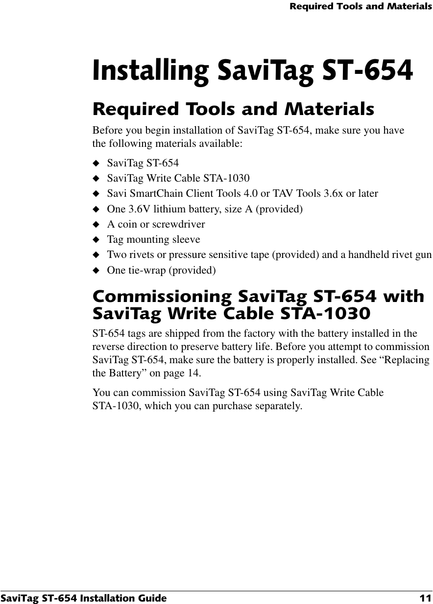 5HTXLUHG7RROVDQG0DWHULDOV6DYL7DJ67,QVWDOODWLRQ*XLGH ,QVWDOOLQJ6DYL7DJ675HTXLUHG7RROVDQG0DWHULDOVBefore you begin installation of SaviTag ST-654, make sure you have the following materials available:◆SaviTag ST-654◆SaviTag Write Cable STA-1030◆Savi SmartChain Client Tools 4.0 or TAV Tools 3.6x or later◆One 3.6V lithium battery, size A (provided)◆A coin or screwdriver◆Tag mounting sleeve◆Two rivets or pressure sensitive tape (provided) and a handheld rivet gun◆One tie-wrap (provided)&amp;RPPLVVLRQLQJ6DYL7DJ67ZLWK6DYL7DJ:ULWH&amp;DEOH67$ST-654 tags are shipped from the factory with the battery installed in the reverse direction to preserve battery life. Before you attempt to commission SaviTag ST-654, make sure the battery is properly installed. See “Replacing the Battery” on page 14.You can commission SaviTag ST-654 using SaviTag Write Cable STA-1030, which you can purchase separately.