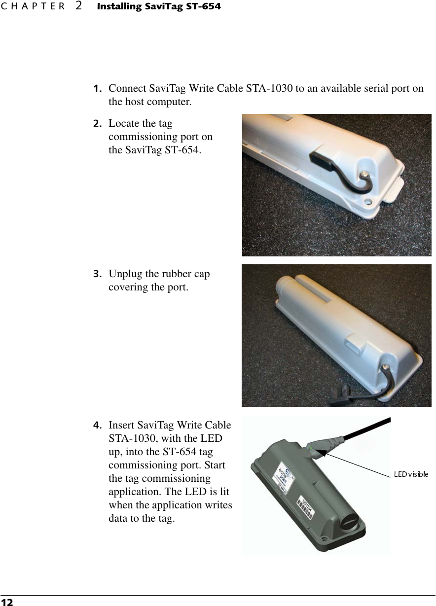 &amp;+$37(5,QVWDOOLQJ6DYL7DJ67 Connect SaviTag Write Cable STA-1030 to an available serial port on the host computer. Locate the tag commissioning port on the SaviTag ST-654. Unplug the rubber cap covering the port. Insert SaviTag Write Cable STA-1030, with the LED up, into the ST-654 tag commissioning port. Start the tag commissioning application. The LED is lit when the application writes data to the tag.