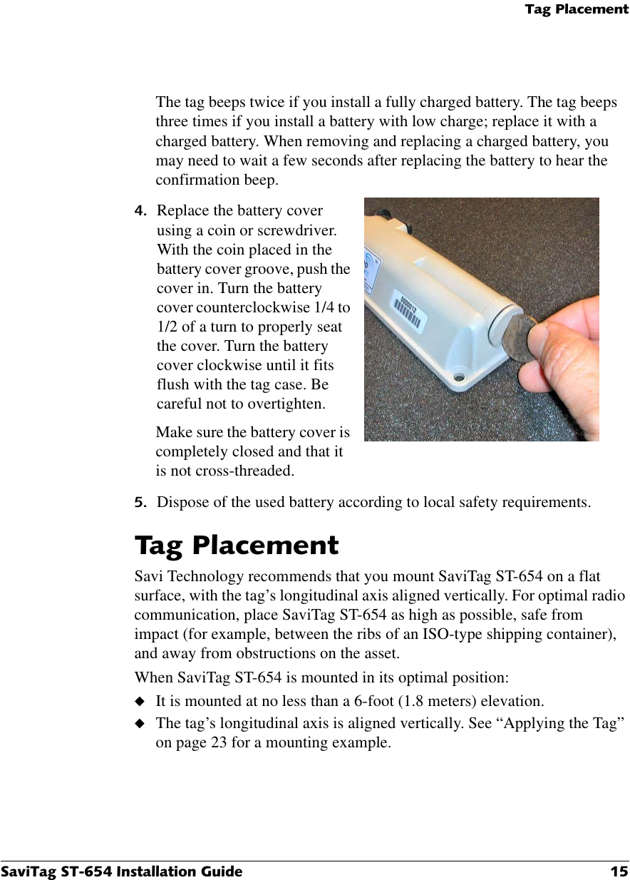 7DJ3ODFHPHQW6DYL7DJ67,QVWDOODWLRQ*XLGH 7DJ3ODFHPHQWSavi Technology recommends that you mount SaviTag ST-654 on a flat surface, with the tag’s longitudinal axis aligned vertically. For optimal radio communication, place SaviTag ST-654 as high as possible, safe from impact (for example, between the ribs of an ISO-type shipping container), and away from obstructions on the asset.When SaviTag ST-654 is mounted in its optimal position:◆It is mounted at no less than a 6-foot (1.8 meters) elevation.◆The tag’s longitudinal axis is aligned vertically. See “Applying the Tag” on page 23 for a mounting example.The tag beeps twice if you install a fully charged battery. The tag beeps three times if you install a battery with low charge; replace it with a charged battery. When removing and replacing a charged battery, you may need to wait a few seconds after replacing the battery to hear the confirmation beep. Replace the battery cover using a coin or screwdriver. With the coin placed in the battery cover groove, push the cover in. Turn the battery cover counterclockwise 1/4 to 1/2 of a turn to properly seat the cover. Turn the battery cover clockwise until it fits flush with the tag case. Be careful not to overtighten.Make sure the battery cover is completely closed and that it is not cross-threaded. Dispose of the used battery according to local safety requirements.