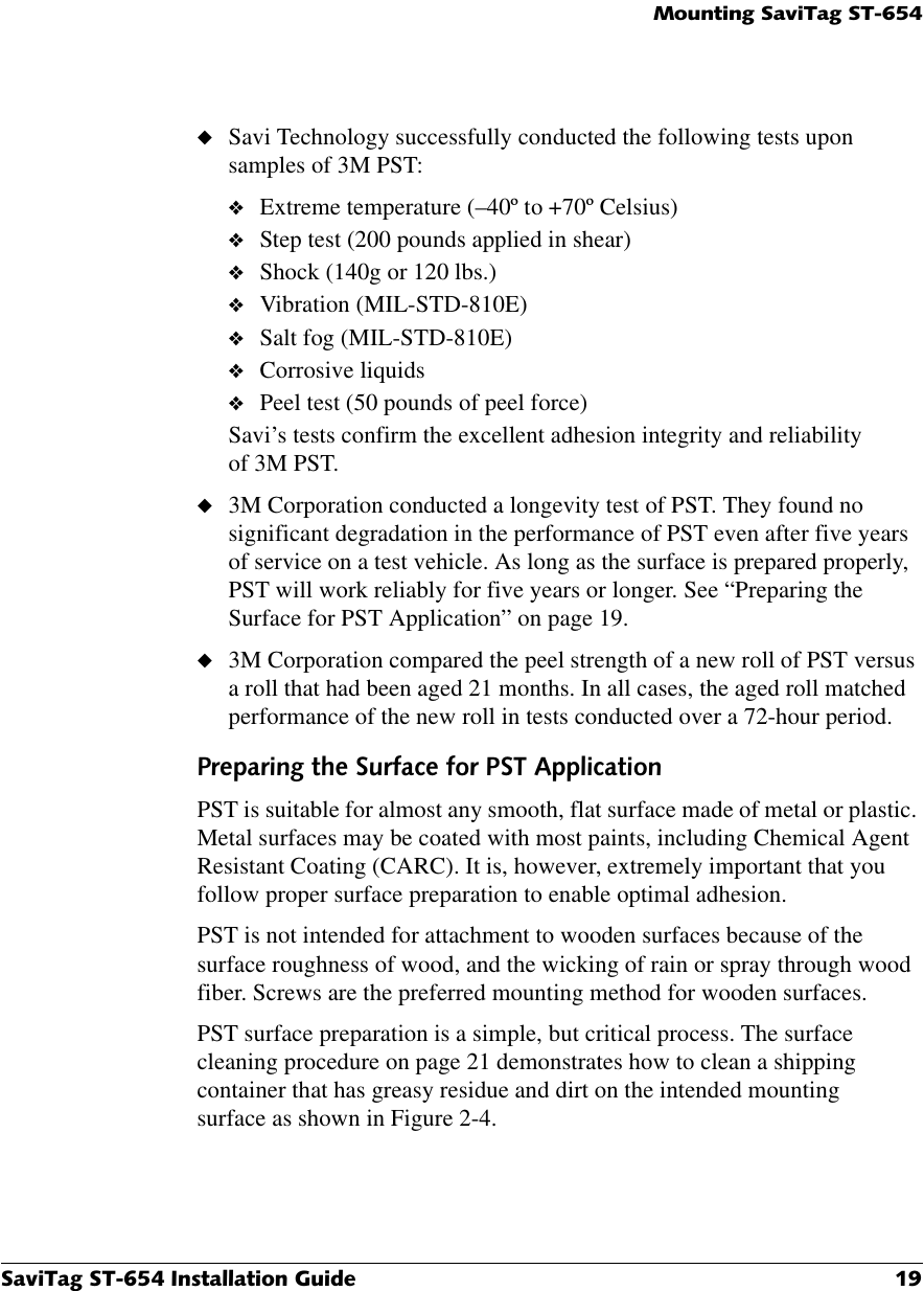 0RXQWLQJ6DYL7DJ676DYL7DJ67,QVWDOODWLRQ*XLGH ◆Savi Technology successfully conducted the following tests upon samples of 3M PST:❖Extreme temperature (–40º to +70º Celsius)❖Step test (200 pounds applied in shear)❖Shock (140g or 120 lbs.)❖Vibration (MIL-STD-810E)❖Salt fog (MIL-STD-810E)❖Corrosive liquids ❖Peel test (50 pounds of peel force) Savi’s tests confirm the excellent adhesion integrity and reliability of 3M PST.◆3M Corporation conducted a longevity test of PST. They found no significant degradation in the performance of PST even after five years of service on a test vehicle. As long as the surface is prepared properly, PST will work reliably for five years or longer. See “Preparing the Surface for PST Application” on page 19.◆3M Corporation compared the peel strength of a new roll of PST versus a roll that had been aged 21 months. In all cases, the aged roll matched performance of the new roll in tests conducted over a 72-hour period.3UHSDULQJWKH6XUIDFHIRU367$SSOLFDWLRQPST is suitable for almost any smooth, flat surface made of metal or plastic. Metal surfaces may be coated with most paints, including Chemical Agent Resistant Coating (CARC). It is, however, extremely important that you follow proper surface preparation to enable optimal adhesion.PST is not intended for attachment to wooden surfaces because of the surface roughness of wood, and the wicking of rain or spray through wood fiber. Screws are the preferred mounting method for wooden surfaces.PST surface preparation is a simple, but critical process. The surface cleaning procedure on page 21 demonstrates how to clean a shipping container that has greasy residue and dirt on the intended mounting surface as shown in Figure 2-4.