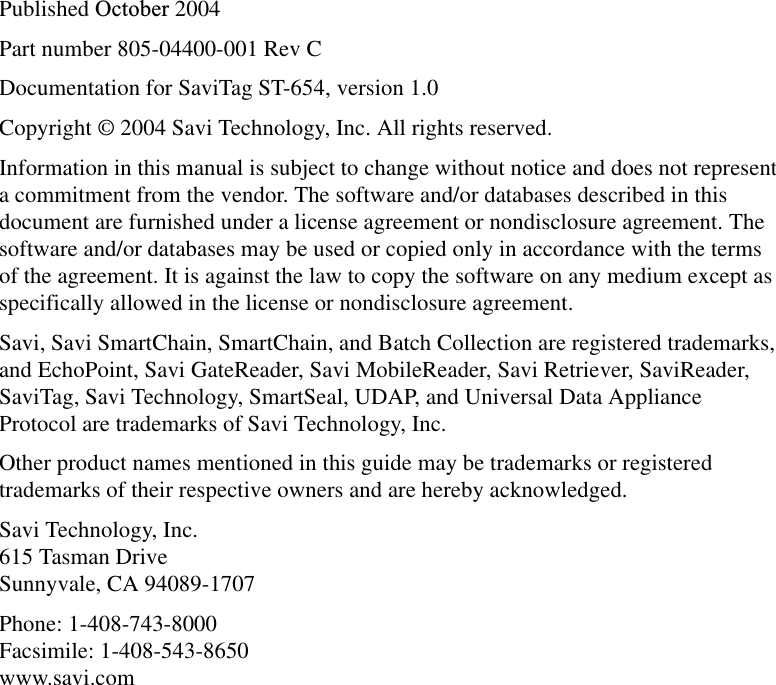 Published October 2004Part number 805-04400-001 Rev CDocumentation for SaviTag ST-654, version 1.0Copyright © 2004 Savi Technology, Inc. All rights reserved.Information in this manual is subject to change without notice and does not represent a commitment from the vendor. The software and/or databases described in this document are furnished under a license agreement or nondisclosure agreement. The software and/or databases may be used or copied only in accordance with the terms of the agreement. It is against the law to copy the software on any medium except as specifically allowed in the license or nondisclosure agreement.Savi, Savi SmartChain, SmartChain, and Batch Collection are registered trademarks, and EchoPoint, Savi GateReader, Savi MobileReader, Savi Retriever, SaviReader, SaviTag, Savi Technology, SmartSeal, UDAP, and Universal Data Appliance Protocol are trademarks of Savi Technology, Inc. Other product names mentioned in this guide may be trademarks or registered trademarks of their respective owners and are hereby acknowledged.Savi Technology, Inc. 615 Tasman Drive Sunnyvale, CA 94089-1707Phone: 1-408-743-8000 Facsimile: 1-408-543-8650 www.savi.com