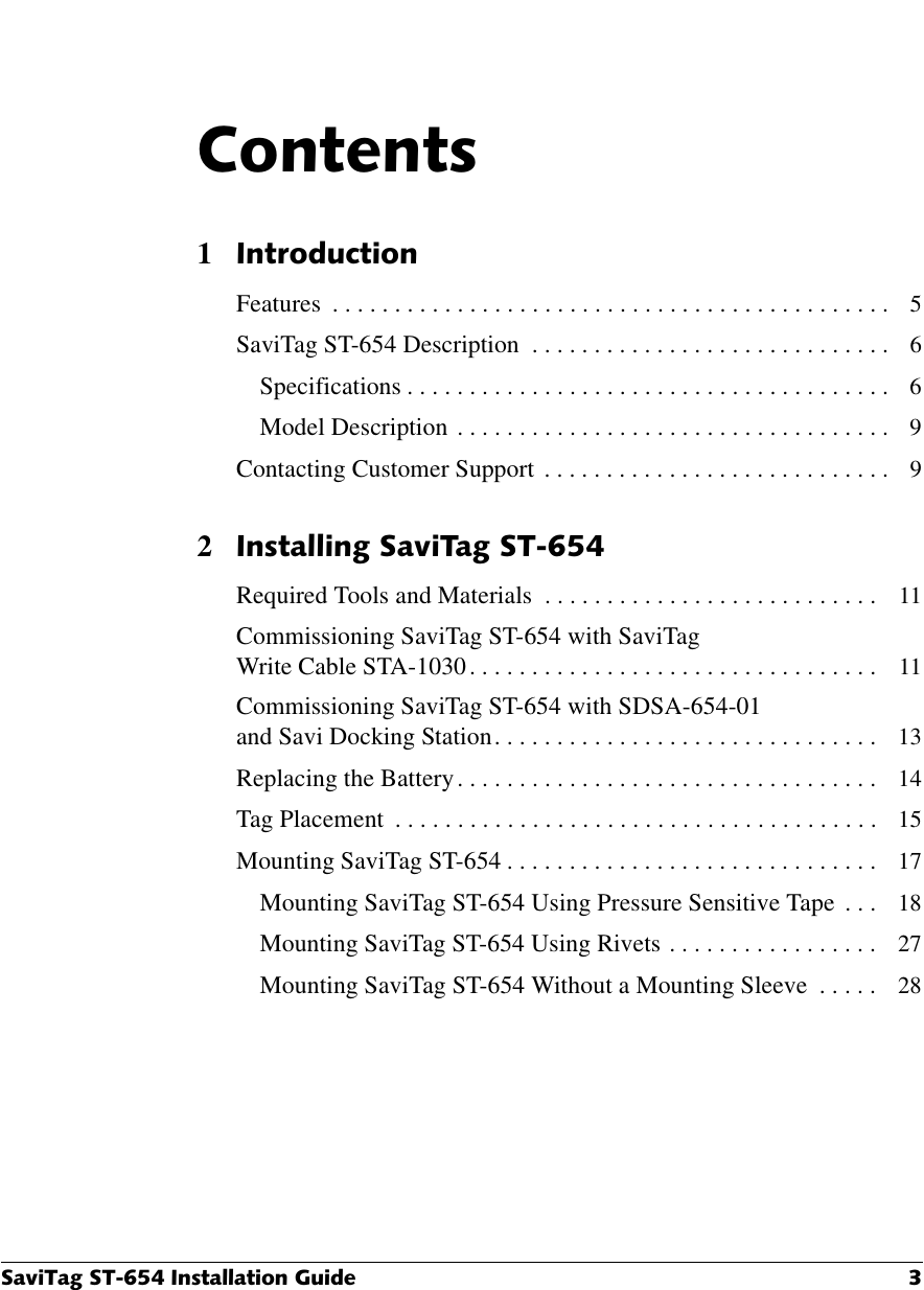 6DYL7DJ67,QVWDOODWLRQ*XLGH &amp;RQWHQWV1,QWURGXFWLRQFeatures  . . . . . . . . . . . . . . . . . . . . . . . . . . . . . . . . . . . . . . . . . . . . .   5SaviTag ST-654 Description  . . . . . . . . . . . . . . . . . . . . . . . . . . . . .   6Specifications . . . . . . . . . . . . . . . . . . . . . . . . . . . . . . . . . . . . . . .   6Model Description  . . . . . . . . . . . . . . . . . . . . . . . . . . . . . . . . . . .   9Contacting Customer Support  . . . . . . . . . . . . . . . . . . . . . . . . . . . .   92,QVWDOOLQJ6DYL7DJ67Required Tools and Materials  . . . . . . . . . . . . . . . . . . . . . . . . . . .   11Commissioning SaviTag ST-654 with SaviTag Write Cable STA-1030 . . . . . . . . . . . . . . . . . . . . . . . . . . . . . . . . .   11Commissioning SaviTag ST-654 with SDSA-654-01 and Savi Docking Station . . . . . . . . . . . . . . . . . . . . . . . . . . . . . . .   13Replacing the Battery . . . . . . . . . . . . . . . . . . . . . . . . . . . . . . . . . .   14Tag Placement  . . . . . . . . . . . . . . . . . . . . . . . . . . . . . . . . . . . . . . .   15Mounting SaviTag ST-654 . . . . . . . . . . . . . . . . . . . . . . . . . . . . . .   17Mounting SaviTag ST-654 Using Pressure Sensitive Tape  . . .   18Mounting SaviTag ST-654 Using Rivets  . . . . . . . . . . . . . . . . .   27Mounting SaviTag ST-654 Without a Mounting Sleeve  . . . . .   28
