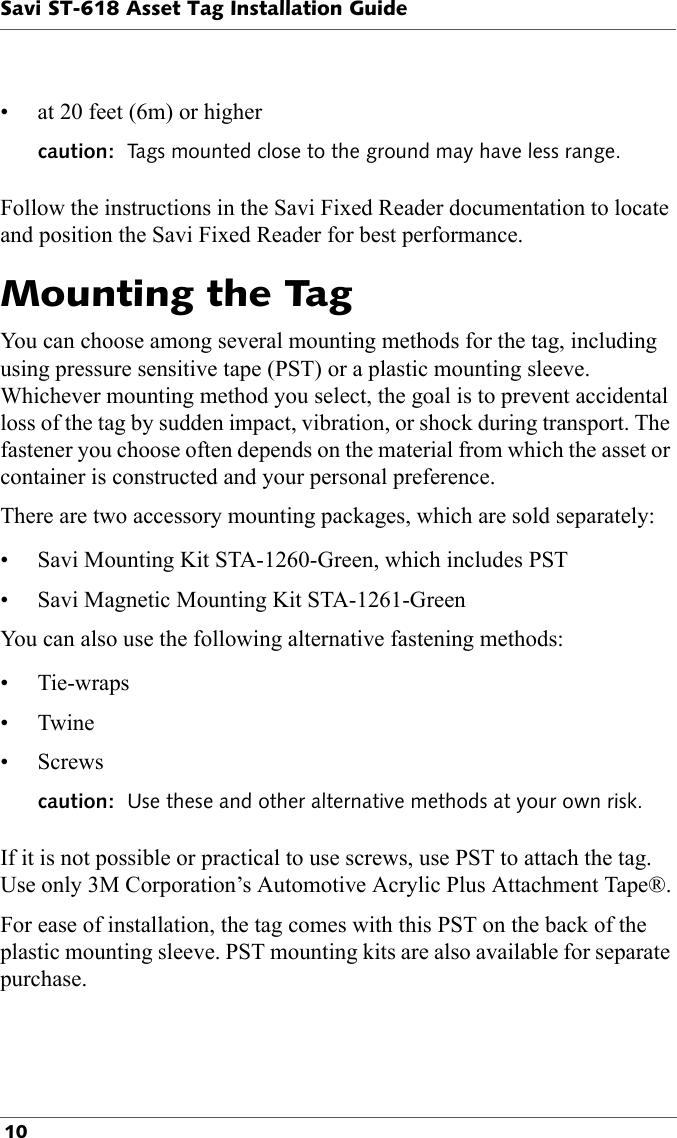 Savi ST-618 Asset Tag Installation Guide 10  • at 20 feet (6m) or highercaution:  Tags mounted close to the ground may have less range. Follow the instructions in the Savi Fixed Reader documentation to locate and position the Savi Fixed Reader for best performance.Mounting the TagYou can choose among several mounting methods for the tag, including using pressure sensitive tape (PST) or a plastic mounting sleeve. Whichever mounting method you select, the goal is to prevent accidental loss of the tag by sudden impact, vibration, or shock during transport. The fastener you choose often depends on the material from which the asset or container is constructed and your personal preference.There are two accessory mounting packages, which are sold separately:• Savi Mounting Kit STA-1260-Green, which includes PST• Savi Magnetic Mounting Kit STA-1261-GreenYou can also use the following alternative fastening methods:• Tie-wraps•Twine• Screwscaution:  Use these and other alternative methods at your own risk.If it is not possible or practical to use screws, use PST to attach the tag. Use only 3M Corporation’s Automotive Acrylic Plus Attachment Tape®.For ease of installation, the tag comes with this PST on the back of the plastic mounting sleeve. PST mounting kits are also available for separate purchase.