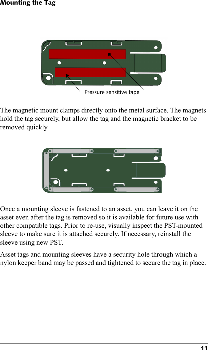 Pressure sensitive tapeMounting the Tag11The magnetic mount clamps directly onto the metal surface. The magnets hold the tag securely, but allow the tag and the magnetic bracket to be removed quickly.Once a mounting sleeve is fastened to an asset, you can leave it on the asset even after the tag is removed so it is available for future use with other compatible tags. Prior to re-use, visually inspect the PST-mounted sleeve to make sure it is attached securely. If necessary, reinstall the sleeve using new PST.Asset tags and mounting sleeves have a security hole through which a nylon keeper band may be passed and tightened to secure the tag in place. 