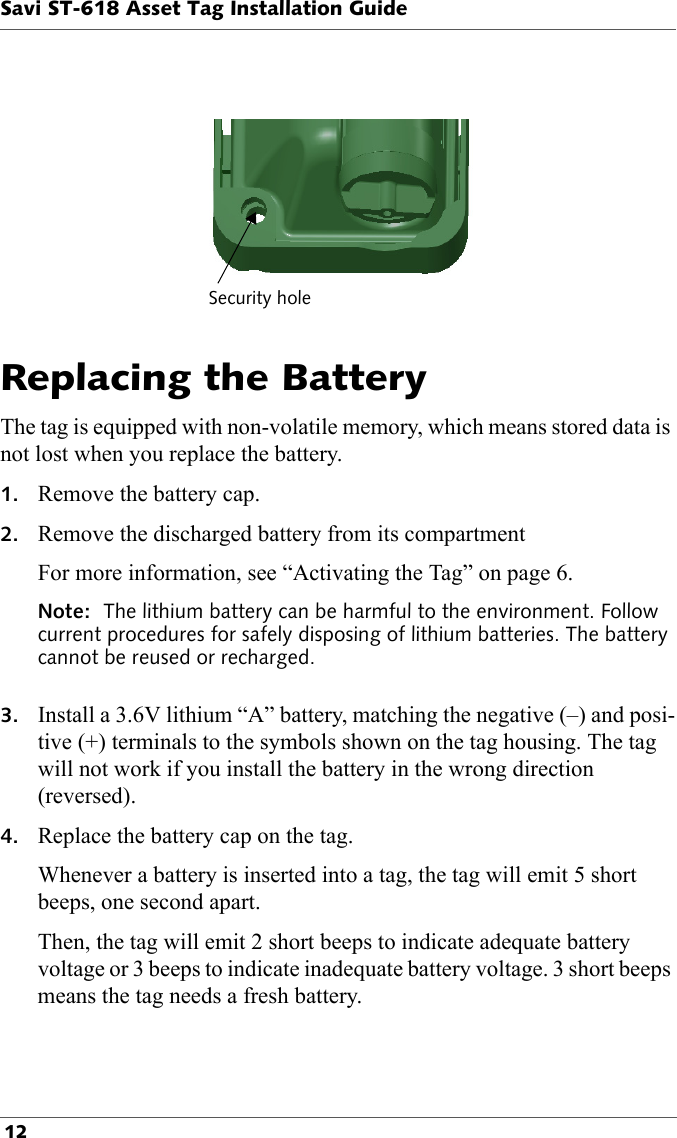 Security holeSavi ST-618 Asset Tag Installation Guide 12  Replacing the BatteryThe tag is equipped with non-volatile memory, which means stored data is not lost when you replace the battery.1. Remove the battery cap.2. Remove the discharged battery from its compartmentFor more information, see “Activating the Tag” on page 6.Note:  The lithium battery can be harmful to the environment. Follow current procedures for safely disposing of lithium batteries. The battery cannot be reused or recharged. 3. Install a 3.6V lithium “A” battery, matching the negative (–) and posi-tive (+) terminals to the symbols shown on the tag housing. The tag will not work if you install the battery in the wrong direction (reversed).4. Replace the battery cap on the tag. Whenever a battery is inserted into a tag, the tag will emit 5 short beeps, one second apart.Then, the tag will emit 2 short beeps to indicate adequate battery voltage or 3 beeps to indicate inadequate battery voltage. 3 short beeps means the tag needs a fresh battery.